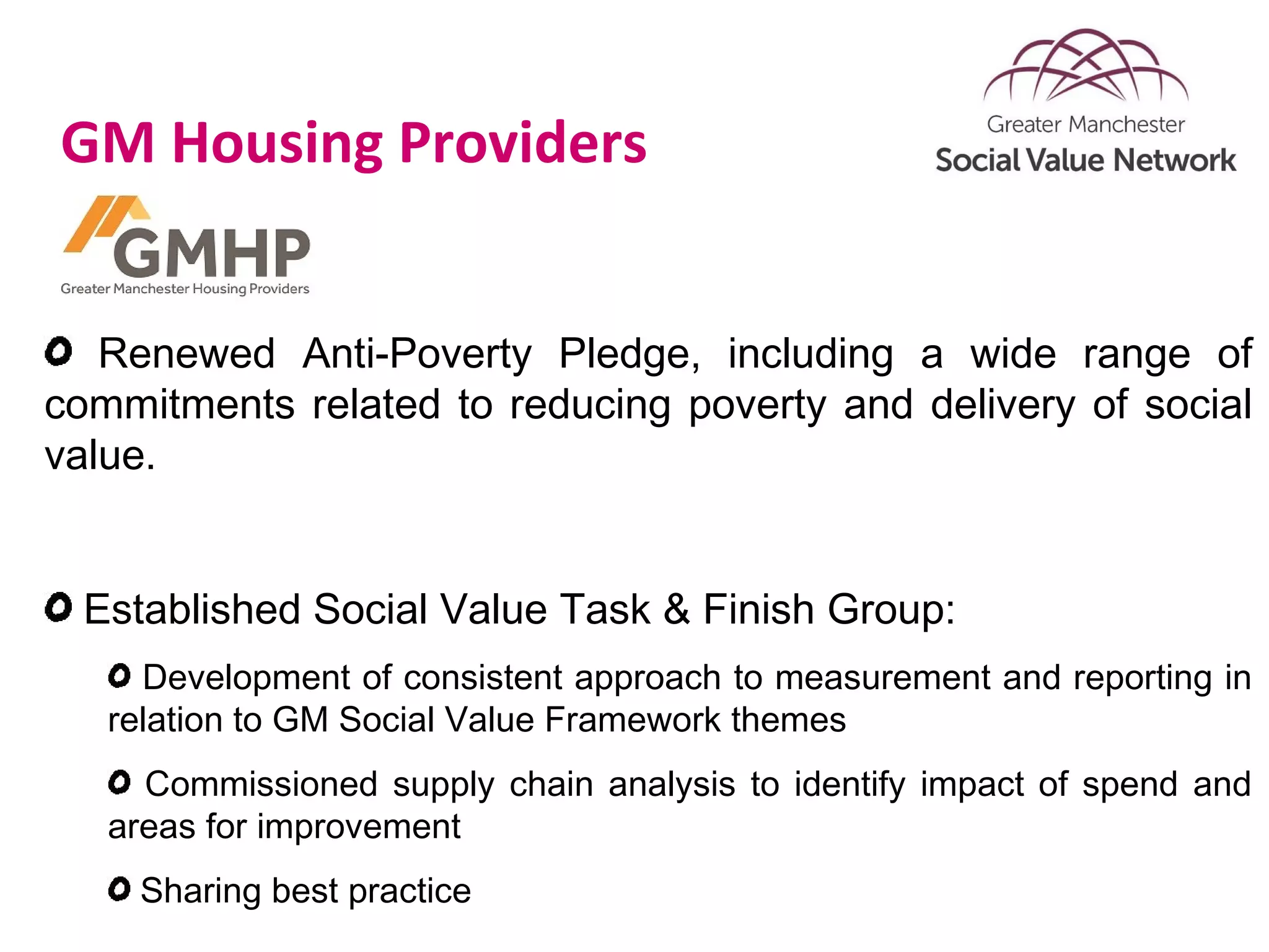 GM Housing Providers
Renewed Anti-Poverty Pledge, including a wide range of
commitments related to reducing poverty and delivery of social
value.
Established Social Value Task & Finish Group:
Development of consistent approach to measurement and reporting in
relation to GM Social Value Framework themes
Commissioned supply chain analysis to identify impact of spend and
areas for improvement
Sharing best practice
 