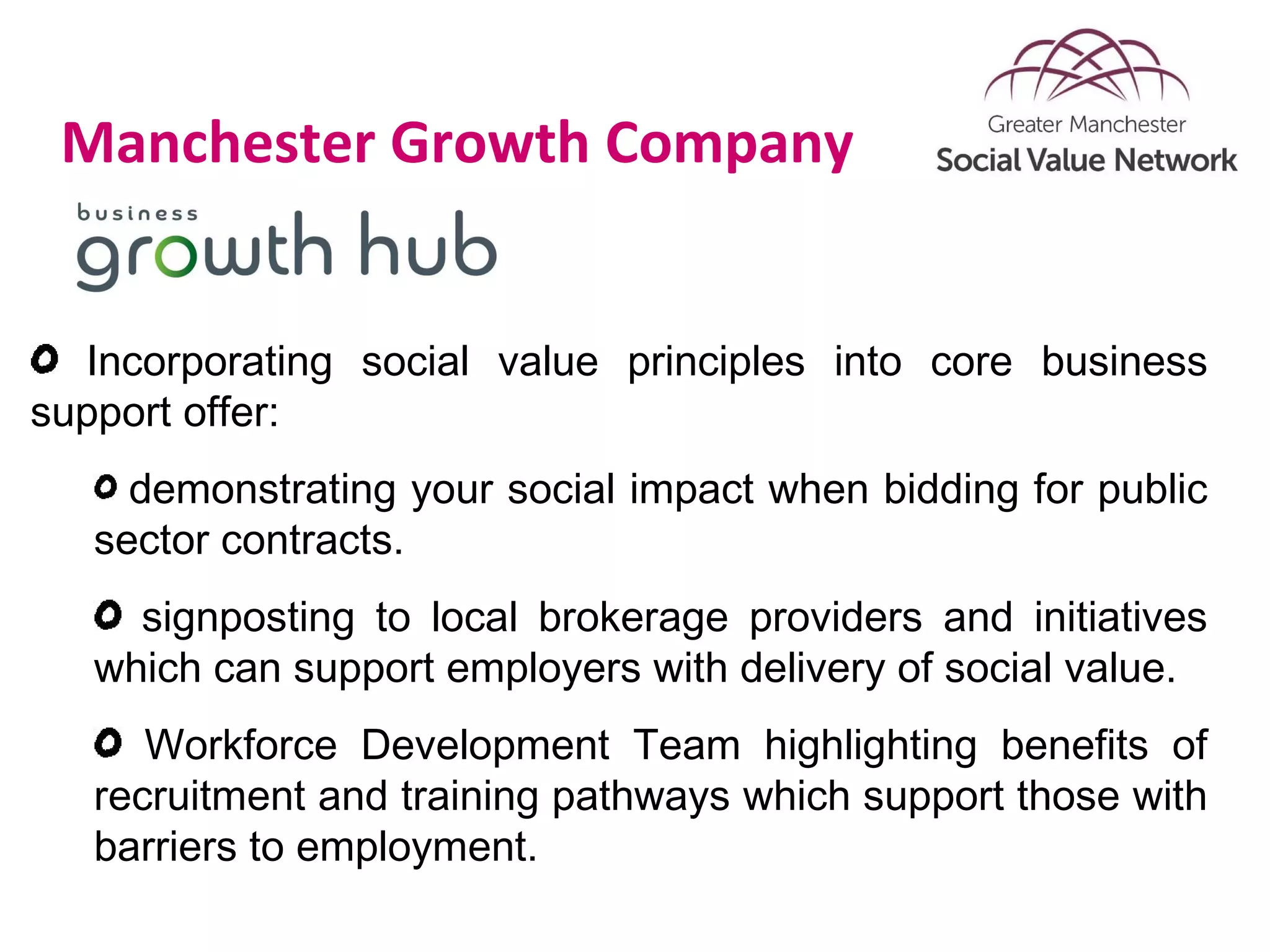 Manchester Growth Company
Incorporating social value principles into core business
support offer:
demonstrating your social impact when bidding for public
sector contracts.
signposting to local brokerage providers and initiatives
which can support employers with delivery of social value.
Workforce Development Team highlighting benefits of
recruitment and training pathways which support those with
barriers to employment.
 