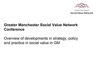 Greater Manchester Social Value Network
Conference
Overview of developments in strategy, policy
and practice in social value in GM
 