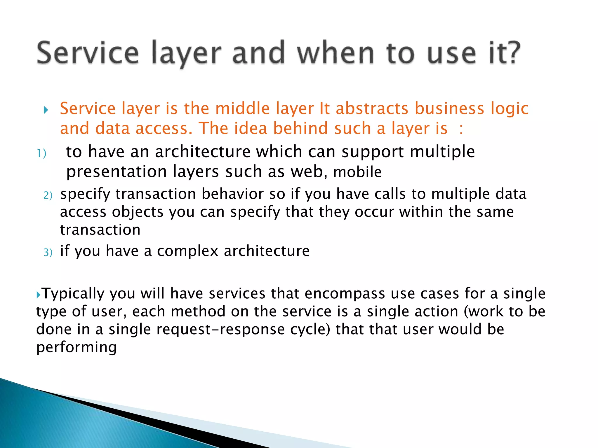  Service layer is the middle layer It abstracts business logic
and data access. The idea behind such a layer is :
1) to have an architecture which can support multiple
presentation layers such as web, mobile
2) specify transaction behavior so if you have calls to multiple data
access objects you can specify that they occur within the same
transaction
3) if you have a complex architecture
Typically you will have services that encompass use cases for a single
type of user, each method on the service is a single action (work to be
done in a single request-response cycle) that that user would be
performing
 