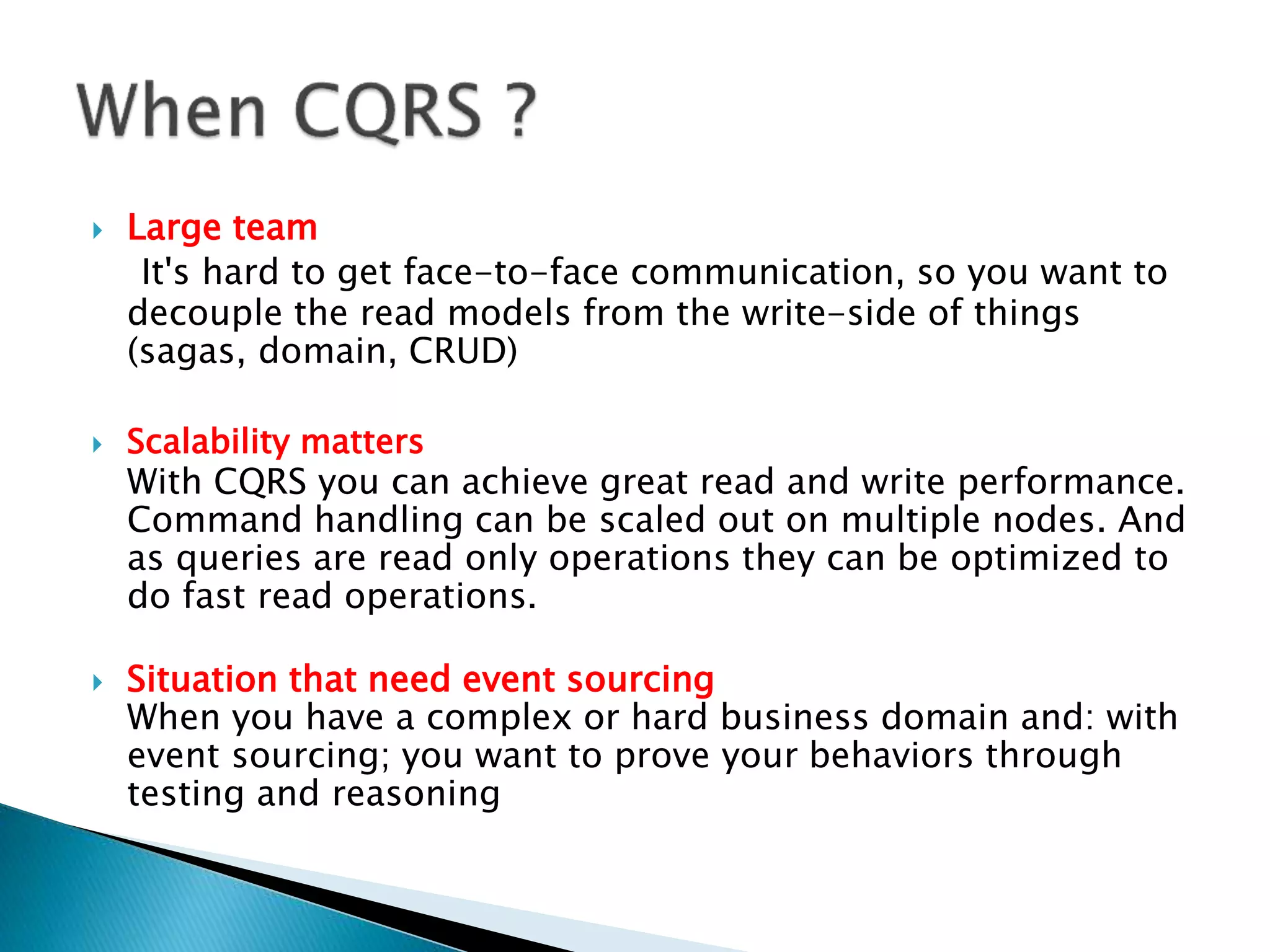  Large team
It's hard to get face-to-face communication, so you want to
decouple the read models from the write-side of things
(sagas, domain, CRUD)
 Scalability matters
With CQRS you can achieve great read and write performance.
Command handling can be scaled out on multiple nodes. And
as queries are read only operations they can be optimized to
do fast read operations.
 Situation that need event sourcing
When you have a complex or hard business domain and: with
event sourcing; you want to prove your behaviors through
testing and reasoning
 