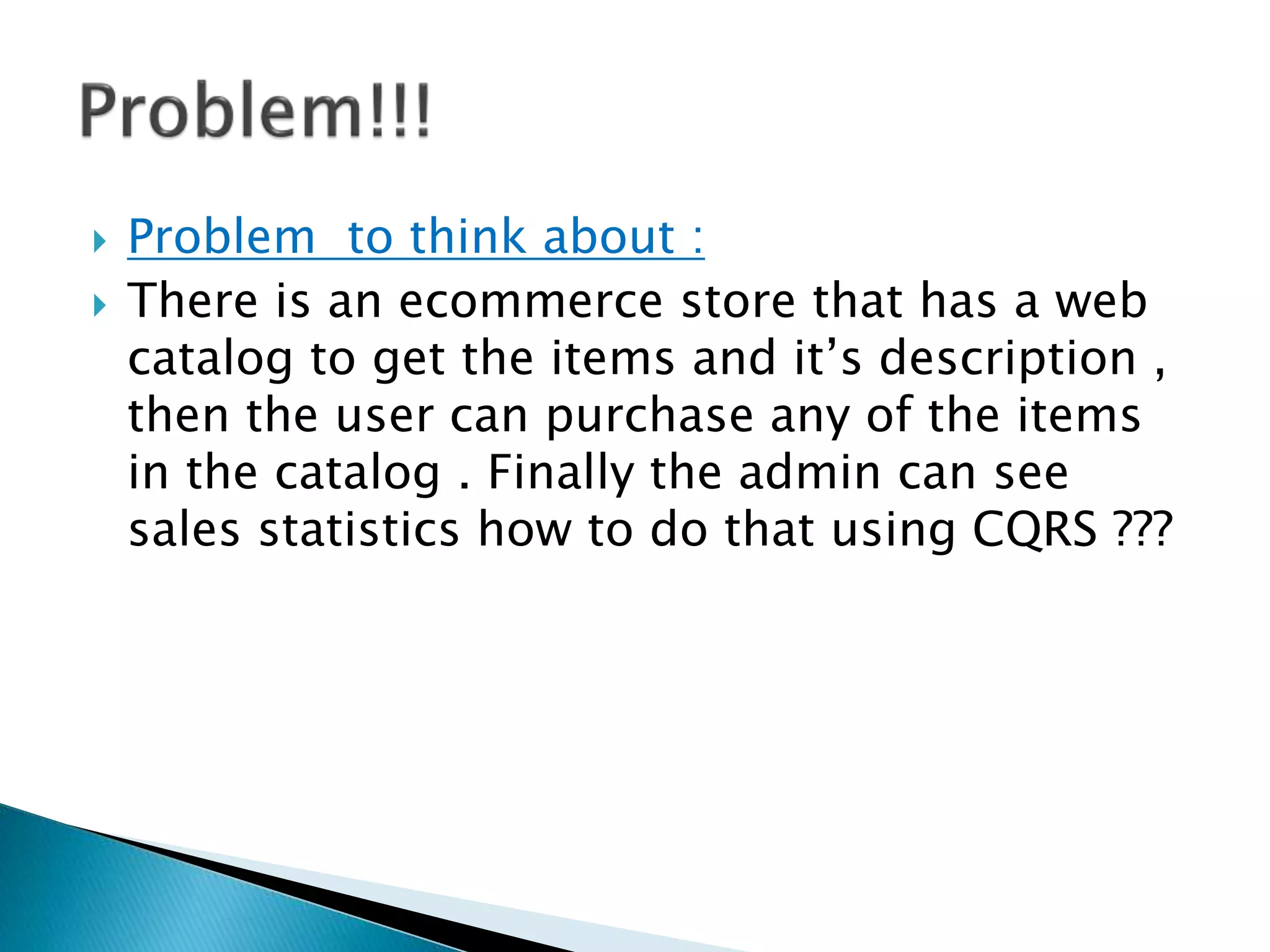  Problem to think about :
 There is an ecommerce store that has a web
catalog to get the items and it’s description ,
then the user can purchase any of the items
in the catalog . Finally the admin can see
sales statistics how to do that using CQRS ???
 