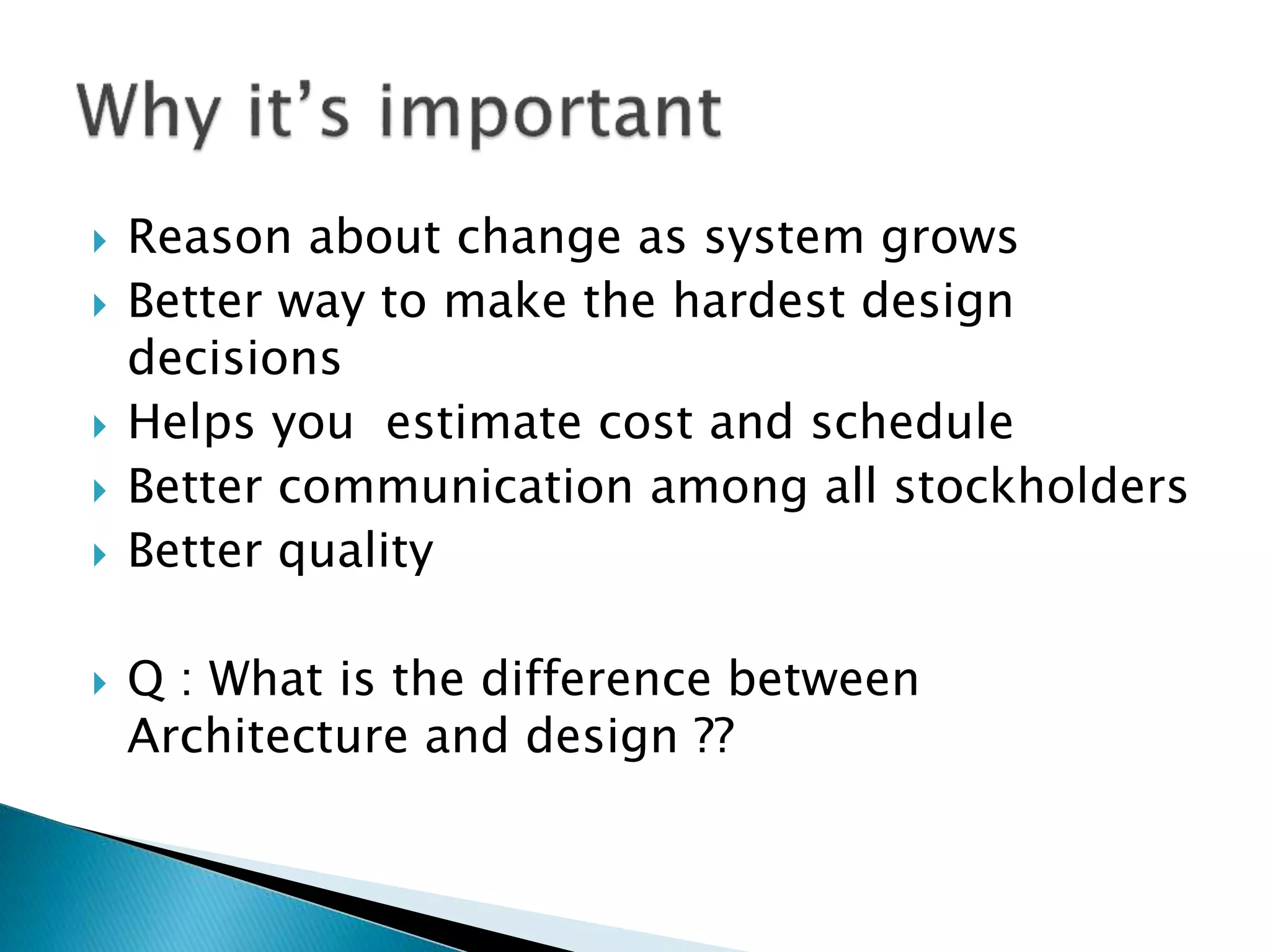  Reason about change as system grows
 Better way to make the hardest design
decisions
 Helps you estimate cost and schedule
 Better communication among all stockholders
 Better quality
 Q : What is the difference between
Architecture and design ??
 