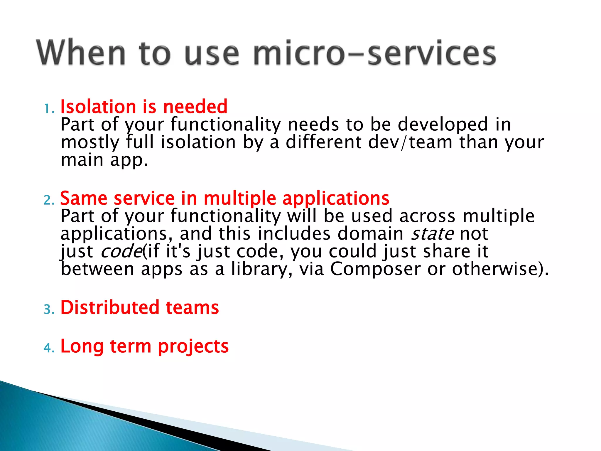 1. Isolation is needed
Part of your functionality needs to be developed in
mostly full isolation by a different dev/team than your
main app.
2. Same service in multiple applications
Part of your functionality will be used across multiple
applications, and this includes domain state not
just code(if it's just code, you could just share it
between apps as a library, via Composer or otherwise).
3. Distributed teams
4. Long term projects
 