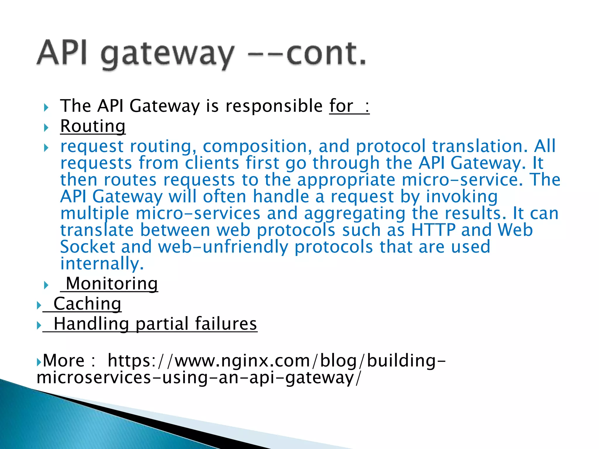  The API Gateway is responsible for :
 Routing
 request routing, composition, and protocol translation. All
requests from clients first go through the API Gateway. It
then routes requests to the appropriate micro-service. The
API Gateway will often handle a request by invoking
multiple micro-services and aggregating the results. It can
translate between web protocols such as HTTP and Web
Socket and web-unfriendly protocols that are used
internally.
 Monitoring
 Caching
 Handling partial failures
More : https://www.nginx.com/blog/building-
microservices-using-an-api-gateway/
 