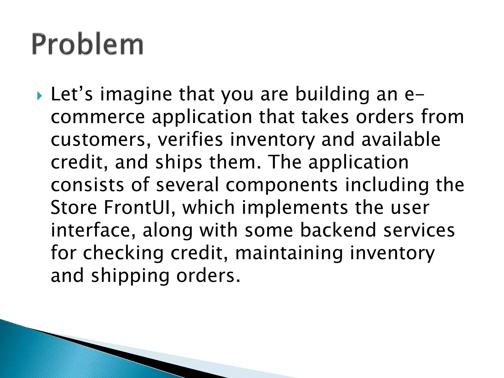  Let’s imagine that you are building an e-
commerce application that takes orders from
customers, verifies inventory and available
credit, and ships them. The application
consists of several components including the
Store FrontUI, which implements the user
interface, along with some backend services
for checking credit, maintaining inventory
and shipping orders.
 