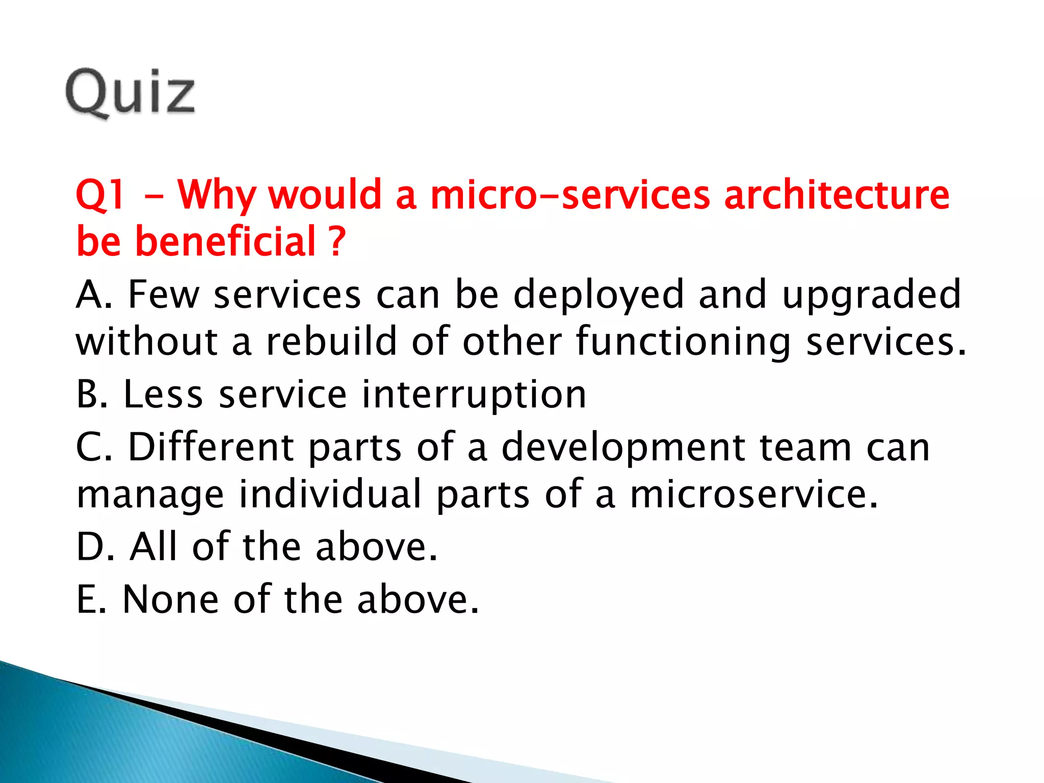 Q1 - Why would a micro-services architecture
be beneficial ?
A. Few services can be deployed and upgraded
without a rebuild of other functioning services.
B. Less service interruption
C. Different parts of a development team can
manage individual parts of a microservice.
D. All of the above.
E. None of the above.
 