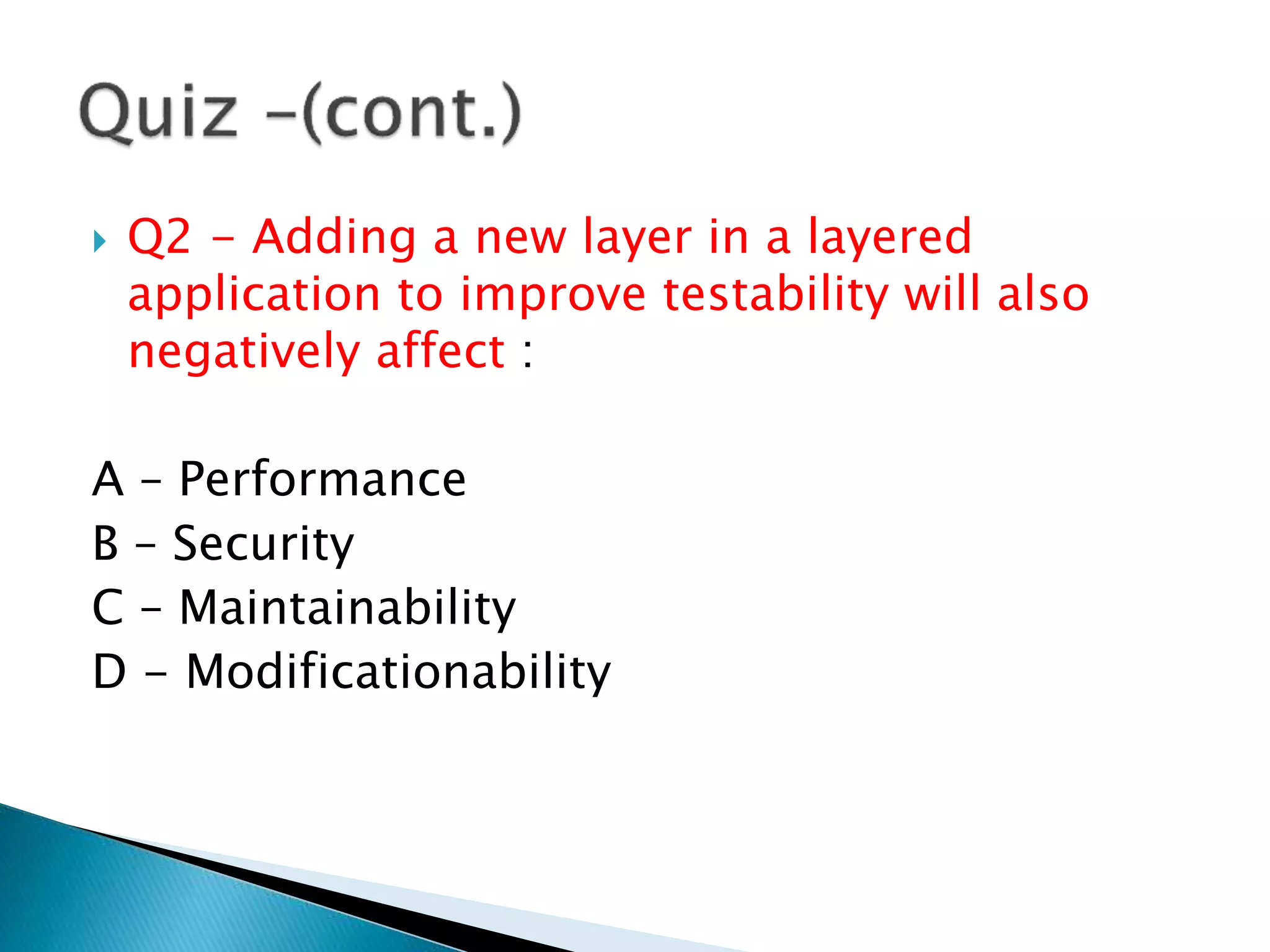 Q2 - Adding a new layer in a layered
application to improve testability will also
negatively affect :
A – Performance
B – Security
C – Maintainability
D - Modificationability
 