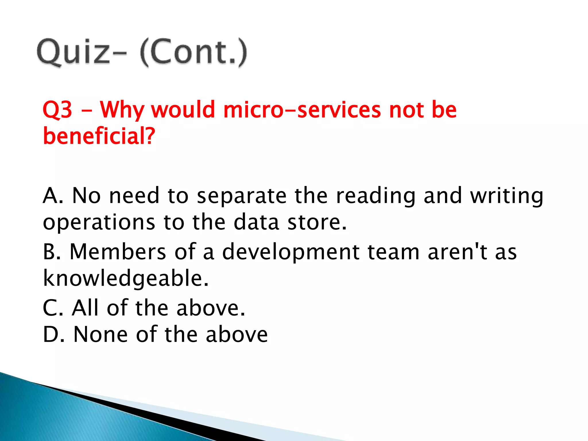 Q3 - Why would micro-services not be
beneficial?
A. No need to separate the reading and writing
operations to the data store.
B. Members of a development team aren't as
knowledgeable.
C. All of the above.
D. None of the above
 