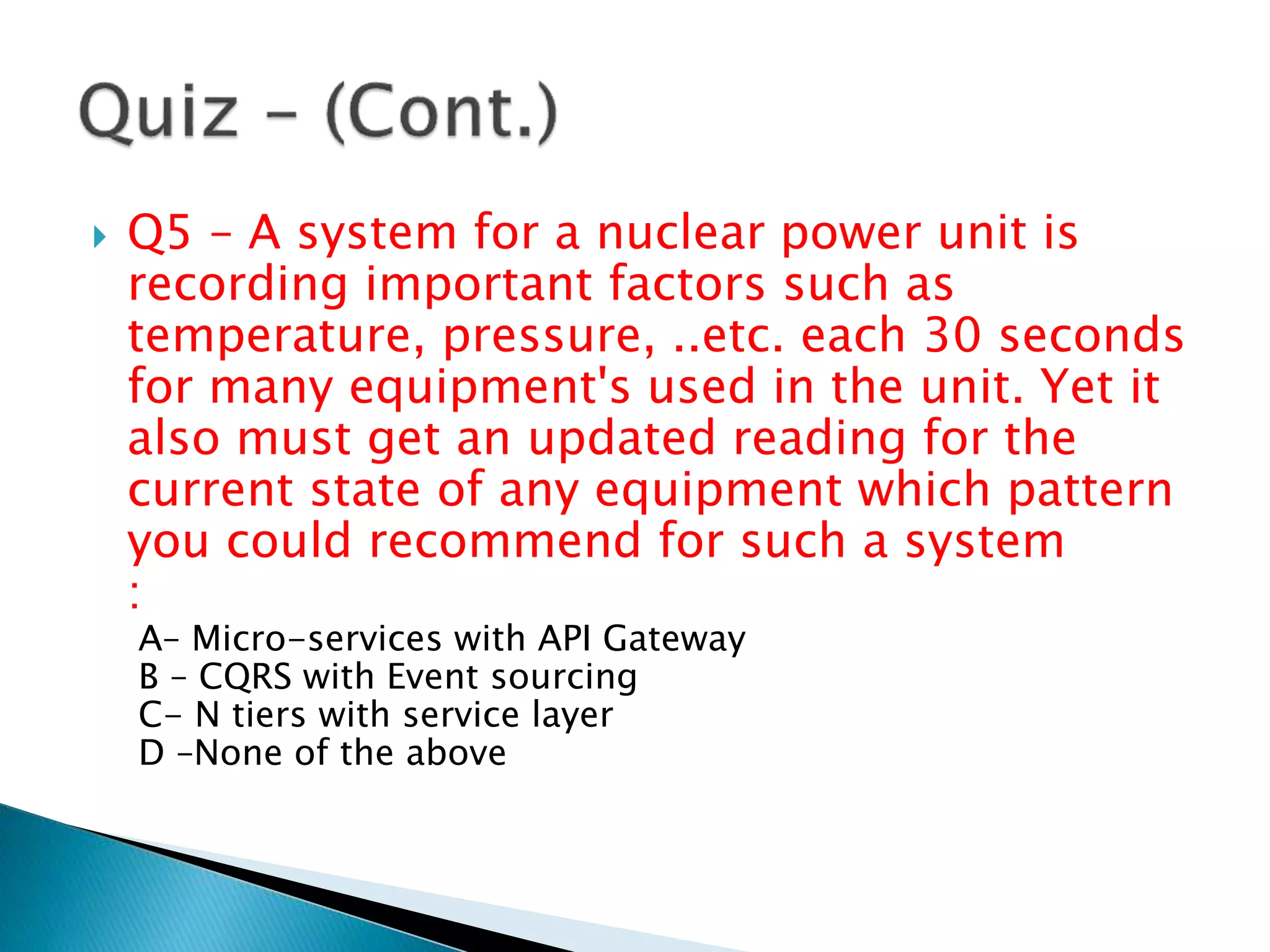  Q5 – A system for a nuclear power unit is
recording important factors such as
temperature, pressure, ..etc. each 30 seconds
for many equipment's used in the unit. Yet it
also must get an updated reading for the
current state of any equipment which pattern
you could recommend for such a system
:
A– Micro-services with API Gateway
B – CQRS with Event sourcing
C- N tiers with service layer
D –None of the above
 