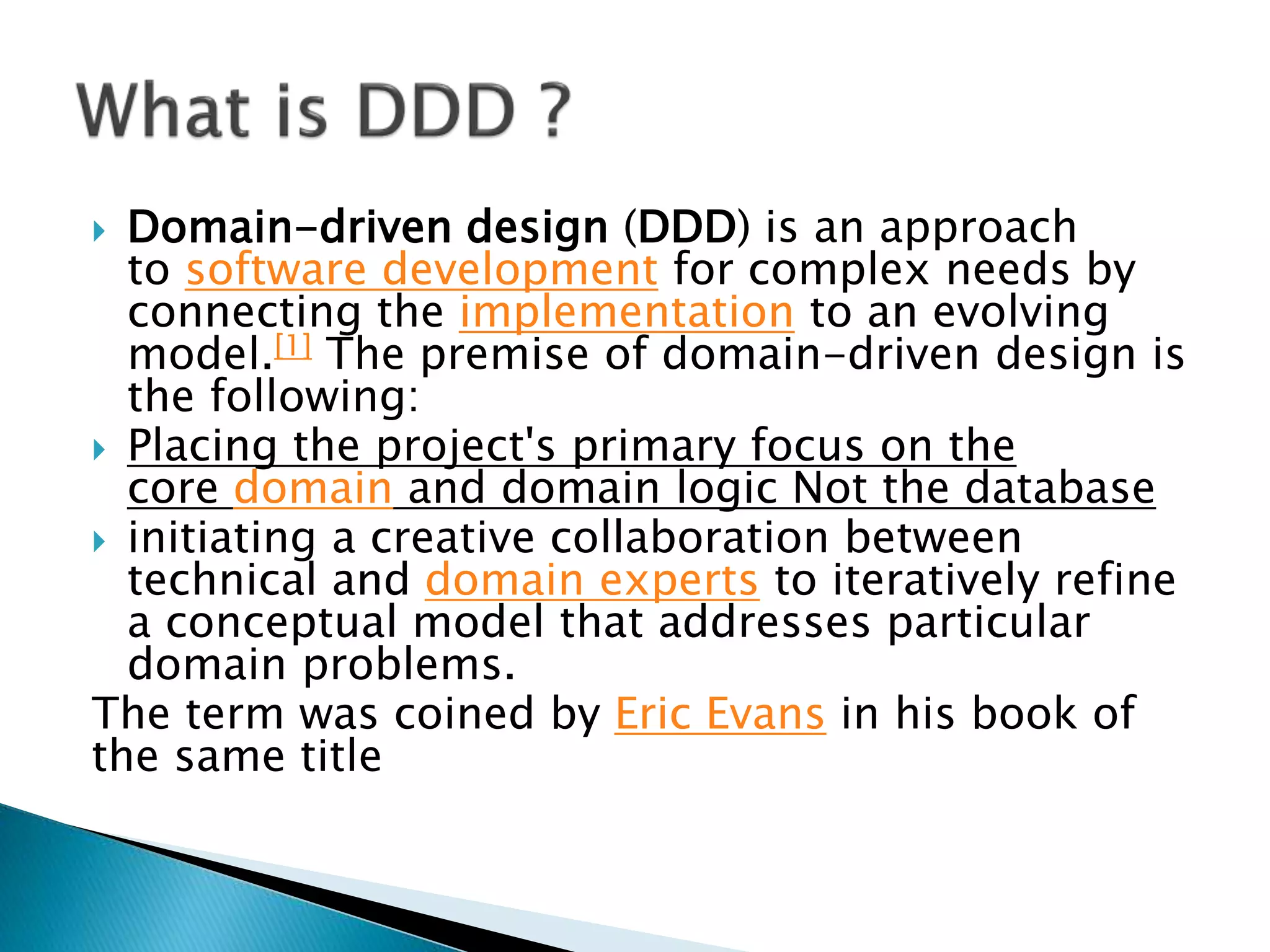  Domain-driven design (DDD) is an approach
to software development for complex needs by
connecting the implementation to an evolving
model.[1] The premise of domain-driven design is
the following:
 Placing the project's primary focus on the
core domain and domain logic Not the database
 initiating a creative collaboration between
technical and domain experts to iteratively refine
a conceptual model that addresses particular
domain problems.
The term was coined by Eric Evans in his book of
the same title
 