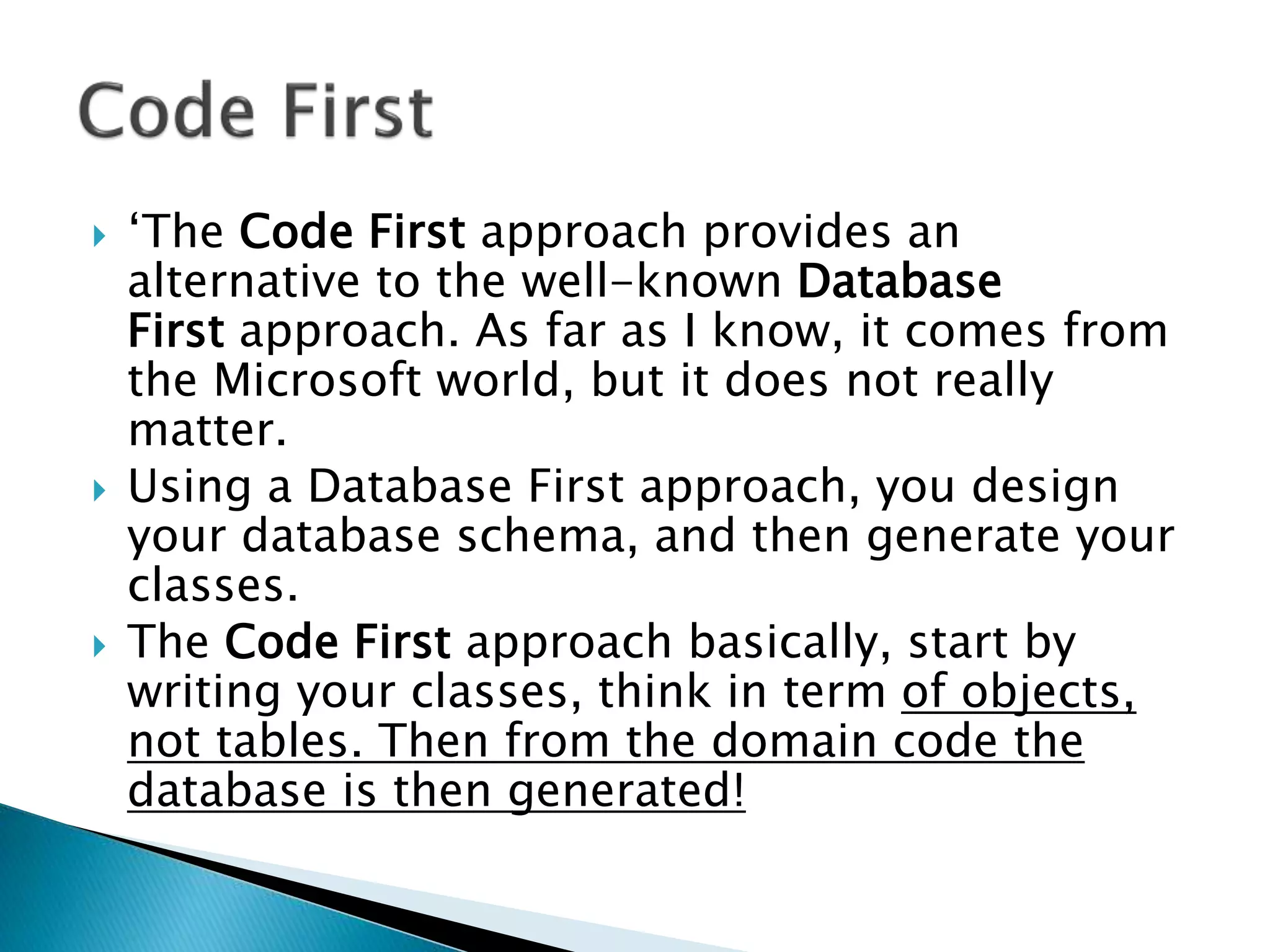  ‘The Code First approach provides an
alternative to the well-known Database
First approach. As far as I know, it comes from
the Microsoft world, but it does not really
matter.
 Using a Database First approach, you design
your database schema, and then generate your
classes.
 The Code First approach basically, start by
writing your classes, think in term of objects,
not tables. Then from the domain code the
database is then generated!
 