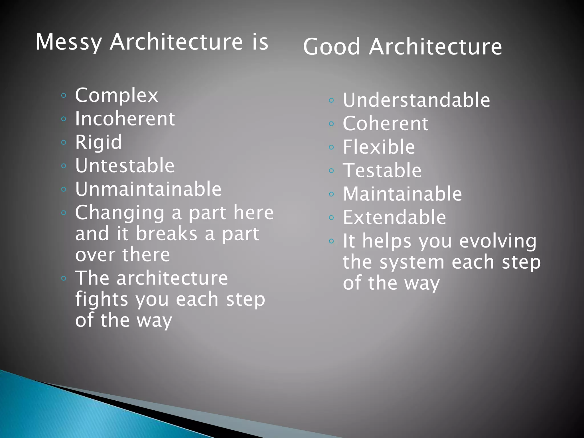 Messy Architecture is
◦ Complex
◦ Incoherent
◦ Rigid
◦ Untestable
◦ Unmaintainable
◦ Changing a part here
and it breaks a part
over there
◦ The architecture
fights you each step
of the way
Good Architecture
◦ Understandable
◦ Coherent
◦ Flexible
◦ Testable
◦ Maintainable
◦ Extendable
◦ It helps you evolving
the system each step
of the way
 