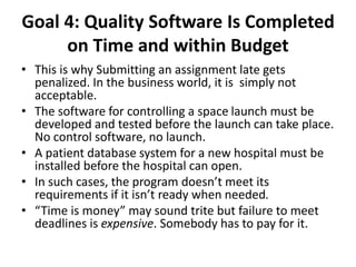 Goal 4: Quality Software Is Completed
on Time and within Budget
• This is why Submitting an assignment late gets
penalized. In the business world, it is simply not
acceptable.
• The software for controlling a space launch must be
developed and tested before the launch can take place.
No control software, no launch.
• A patient database system for a new hospital must be
installed before the hospital can open.
• In such cases, the program doesn’t meet its
requirements if it isn’t ready when needed.
• “Time is money” may sound trite but failure to meet
deadlines is expensive. Somebody has to pay for it.
 
