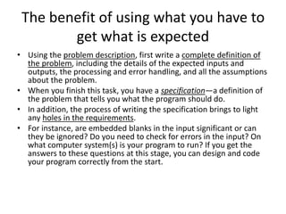 The benefit of using what you have to
get what is expected
• Using the problem description, first write a complete definition of
the problem, including the details of the expected inputs and
outputs, the processing and error handling, and all the assumptions
about the problem.
• When you finish this task, you have a specification—a definition of
the problem that tells you what the program should do.
• In addition, the process of writing the specification brings to light
any holes in the requirements.
• For instance, are embedded blanks in the input significant or can
they be ignored? Do you need to check for errors in the input? On
what computer system(s) is your program to run? If you get the
answers to these questions at this stage, you can design and code
your program correctly from the start.
 