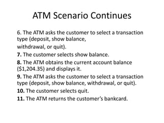 ATM Scenario Continues
6. The ATM asks the customer to select a transaction
type (deposit, show balance,
withdrawal, or quit).
7. The customer selects show balance.
8. The ATM obtains the current account balance
($1,204.35) and displays it.
9. The ATM asks the customer to select a transaction
type (deposit, show balance, withdrawal, or quit).
10. The customer selects quit.
11. The ATM returns the customer’s bankcard.
 
