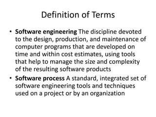 Definition of Terms
• Software engineering The discipline devoted
to the design, production, and maintenance of
computer programs that are developed on
time and within cost estimates, using tools
that help to manage the size and complexity
of the resulting software products
• Software process A standard, integrated set of
software engineering tools and techniques
used on a project or by an organization
 