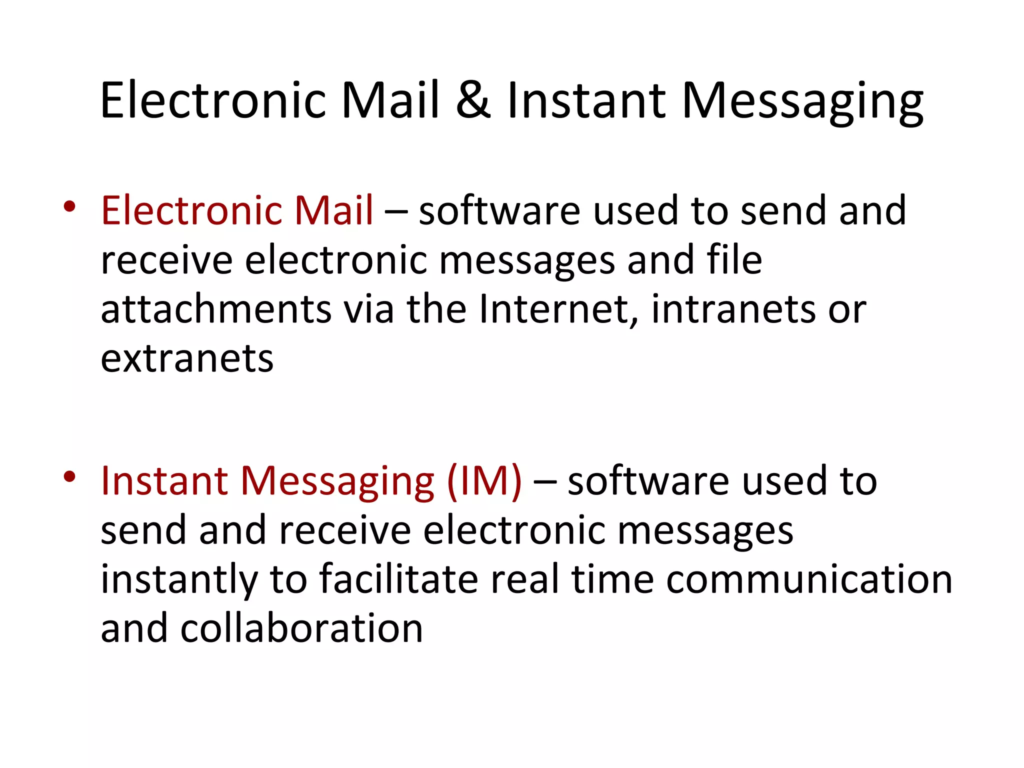 Electronic Mail & Instant Messaging
• Electronic Mail – software used to send and
receive electronic messages and file
attachments via the Internet, intranets or
extranets
• Instant Messaging (IM) – software used to
send and receive electronic messages
instantly to facilitate real time communication
and collaboration
 