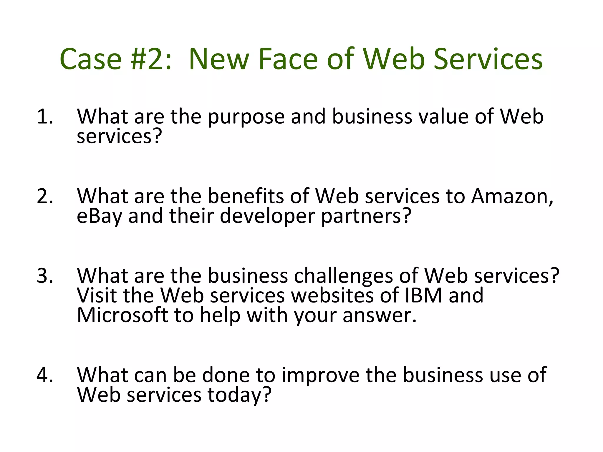 Case #2: New Face of Web Services
1. What are the purpose and business value of Web
services?
2. What are the benefits of Web services to Amazon,
eBay and their developer partners?
3. What are the business challenges of Web services?
Visit the Web services websites of IBM and
Microsoft to help with your answer.
4. What can be done to improve the business use of
Web services today?
 