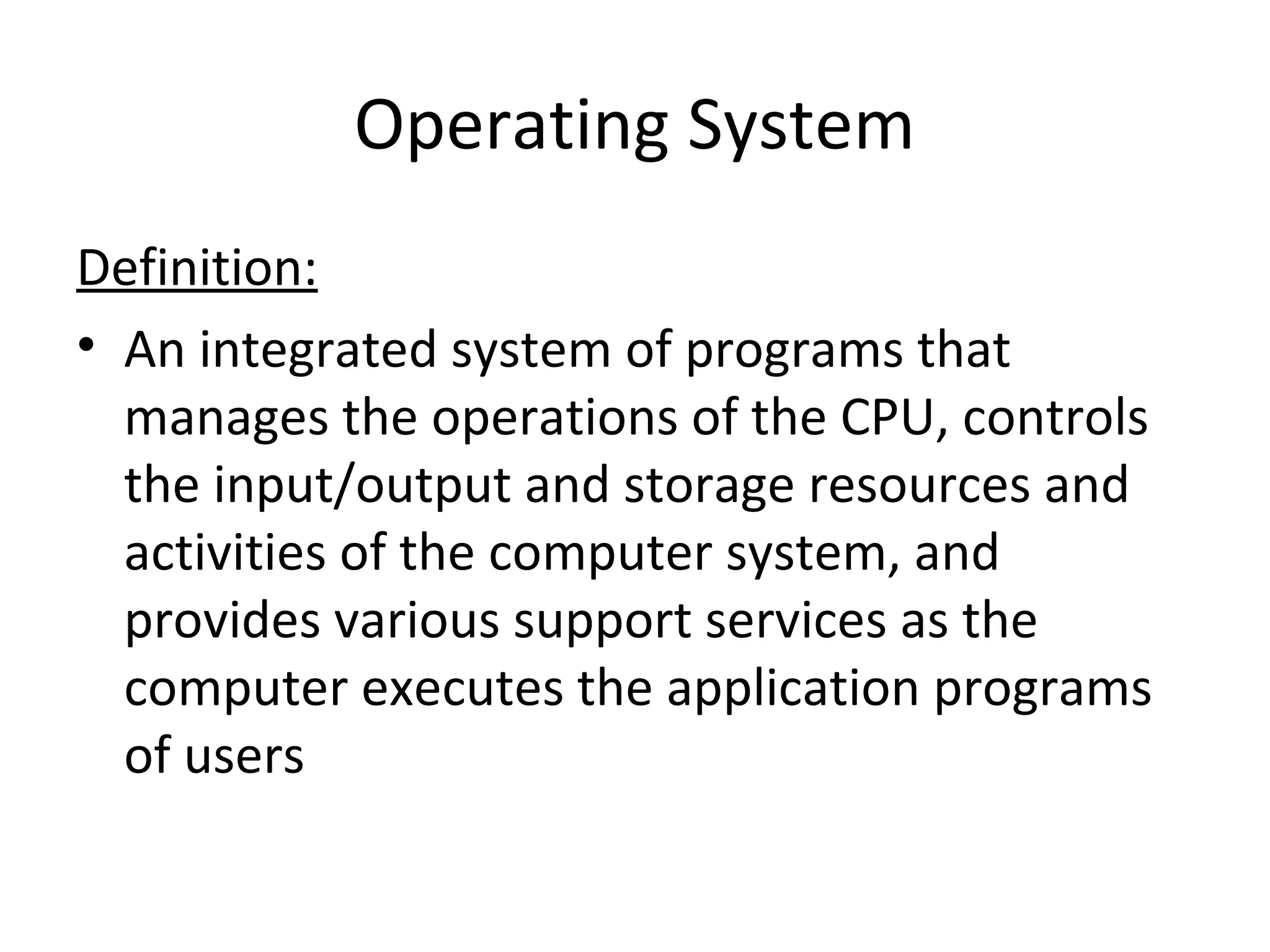 Operating System
Definition:
• An integrated system of programs that
manages the operations of the CPU, controls
the input/output and storage resources and
activities of the computer system, and
provides various support services as the
computer executes the application programs
of users
 