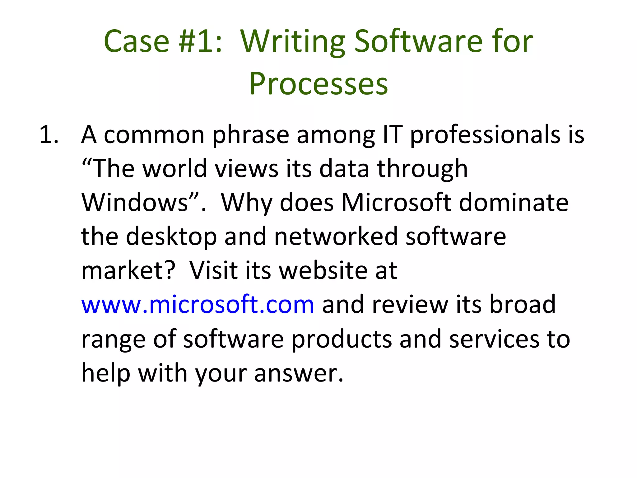 Case #1: Writing Software for
Processes
1. A common phrase among IT professionals is
“The world views its data through
Windows”. Why does Microsoft dominate
the desktop and networked software
market? Visit its website at
www.microsoft.com and review its broad
range of software products and services to
help with your answer.
 