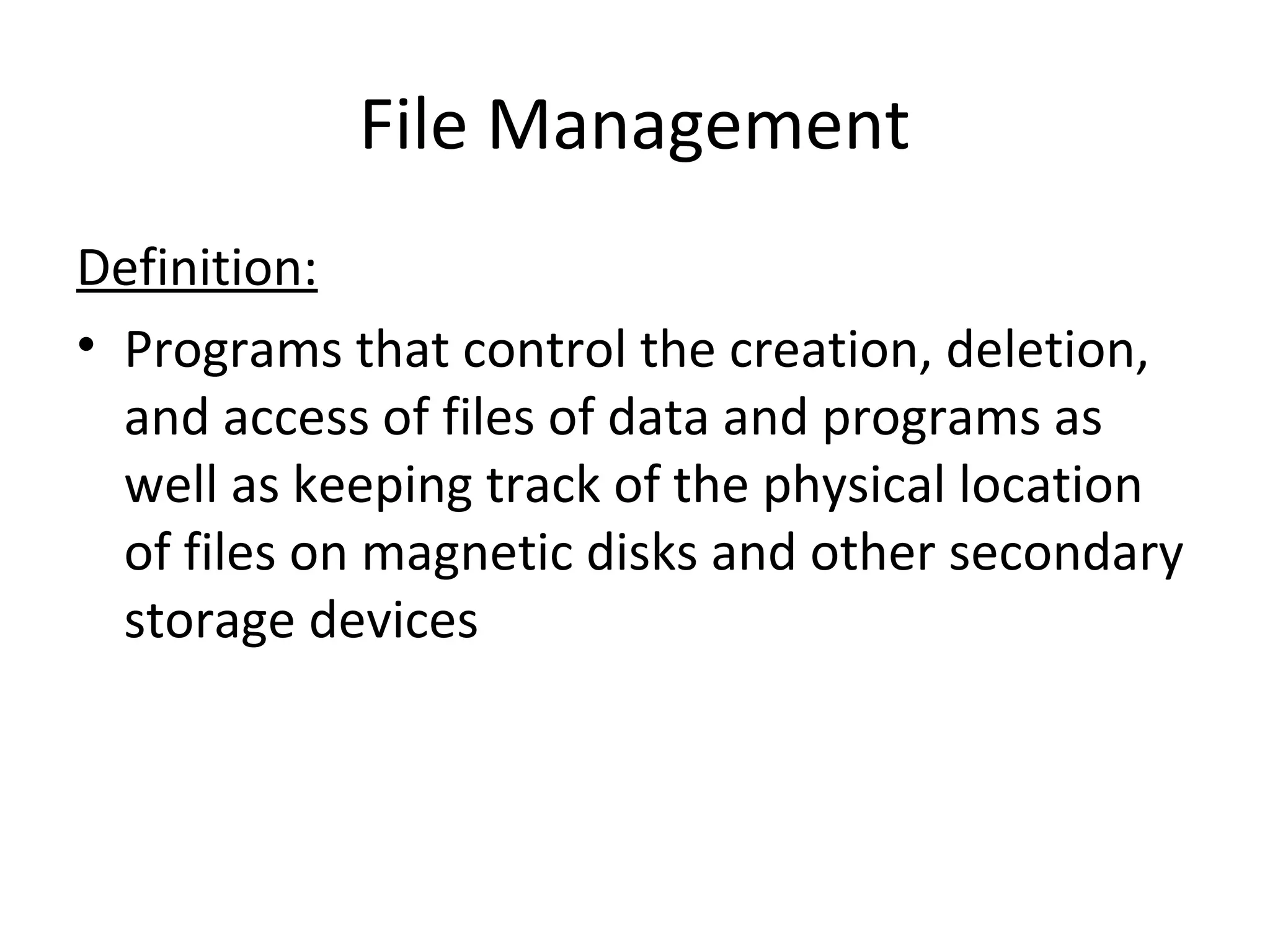 File Management
Definition:
• Programs that control the creation, deletion,
and access of files of data and programs as
well as keeping track of the physical location
of files on magnetic disks and other secondary
storage devices
 