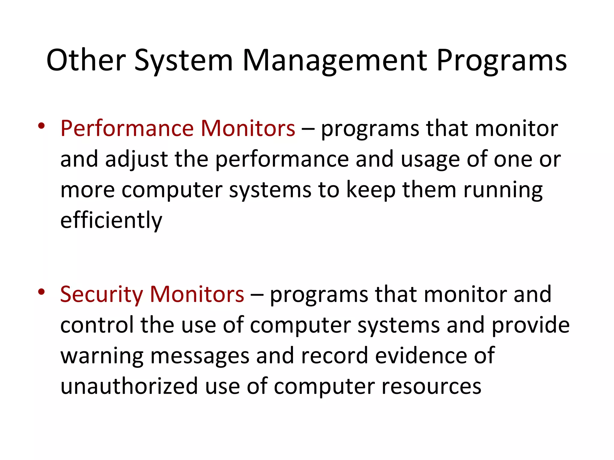 Other System Management Programs
• Performance Monitors – programs that monitor
and adjust the performance and usage of one or
more computer systems to keep them running
efficiently
• Security Monitors – programs that monitor and
control the use of computer systems and provide
warning messages and record evidence of
unauthorized use of computer resources
 