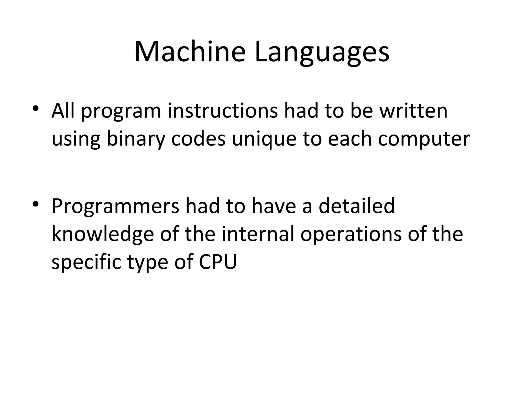 Machine Languages
• All program instructions had to be written
using binary codes unique to each computer
• Programmers had to have a detailed
knowledge of the internal operations of the
specific type of CPU
 