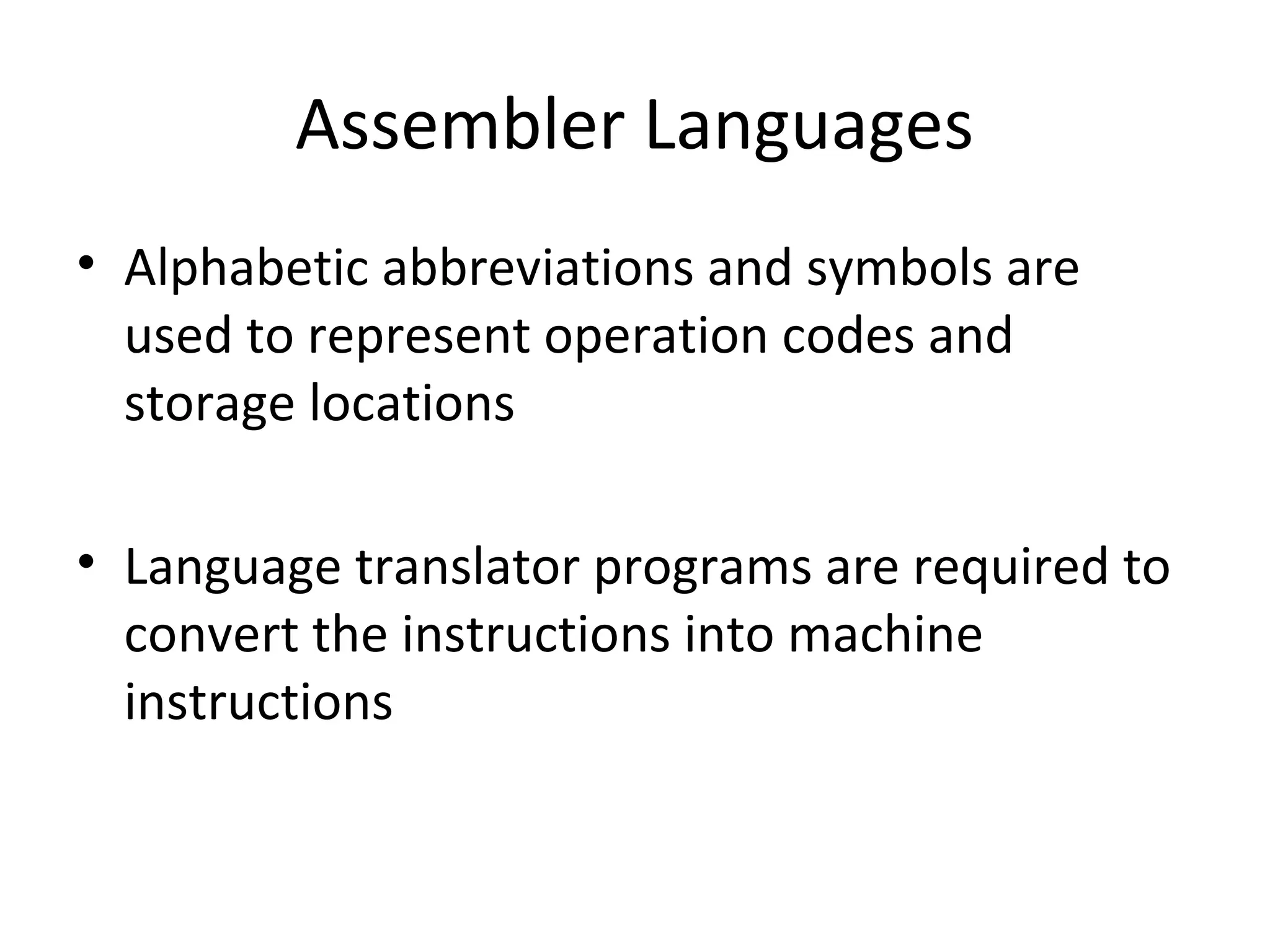 Assembler Languages
• Alphabetic abbreviations and symbols are
used to represent operation codes and
storage locations
• Language translator programs are required to
convert the instructions into machine
instructions
 