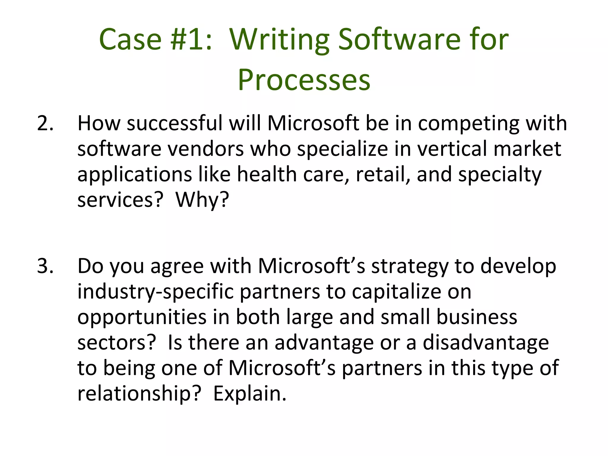 Case #1: Writing Software for
Processes
2. How successful will Microsoft be in competing with
software vendors who specialize in vertical market
applications like health care, retail, and specialty
services? Why?
3. Do you agree with Microsoft’s strategy to develop
industry-specific partners to capitalize on
opportunities in both large and small business
sectors? Is there an advantage or a disadvantage
to being one of Microsoft’s partners in this type of
relationship? Explain.
 