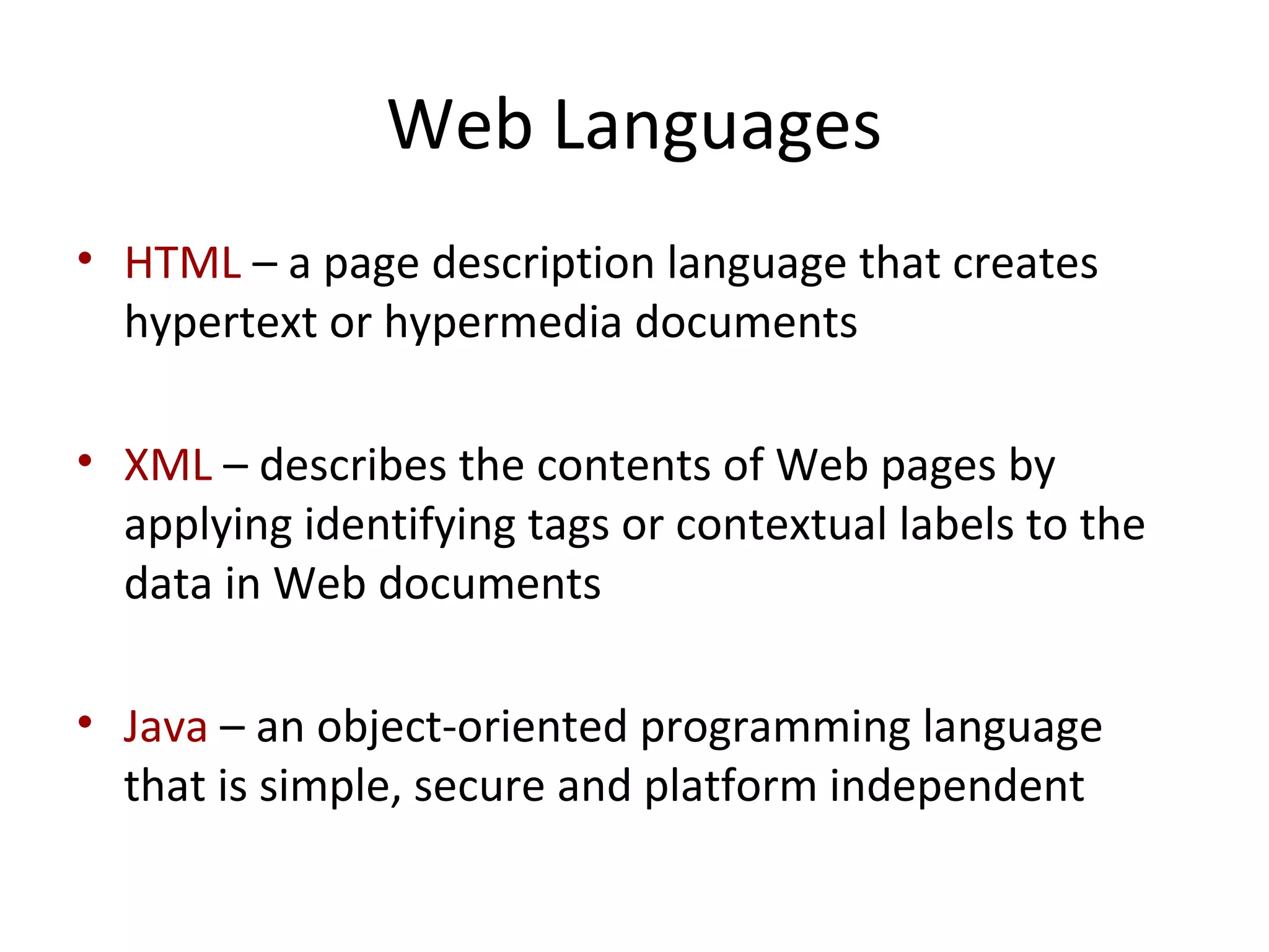 Web Languages
• HTML – a page description language that creates
hypertext or hypermedia documents
• XML – describes the contents of Web pages by
applying identifying tags or contextual labels to the
data in Web documents
• Java – an object-oriented programming language
that is simple, secure and platform independent
 