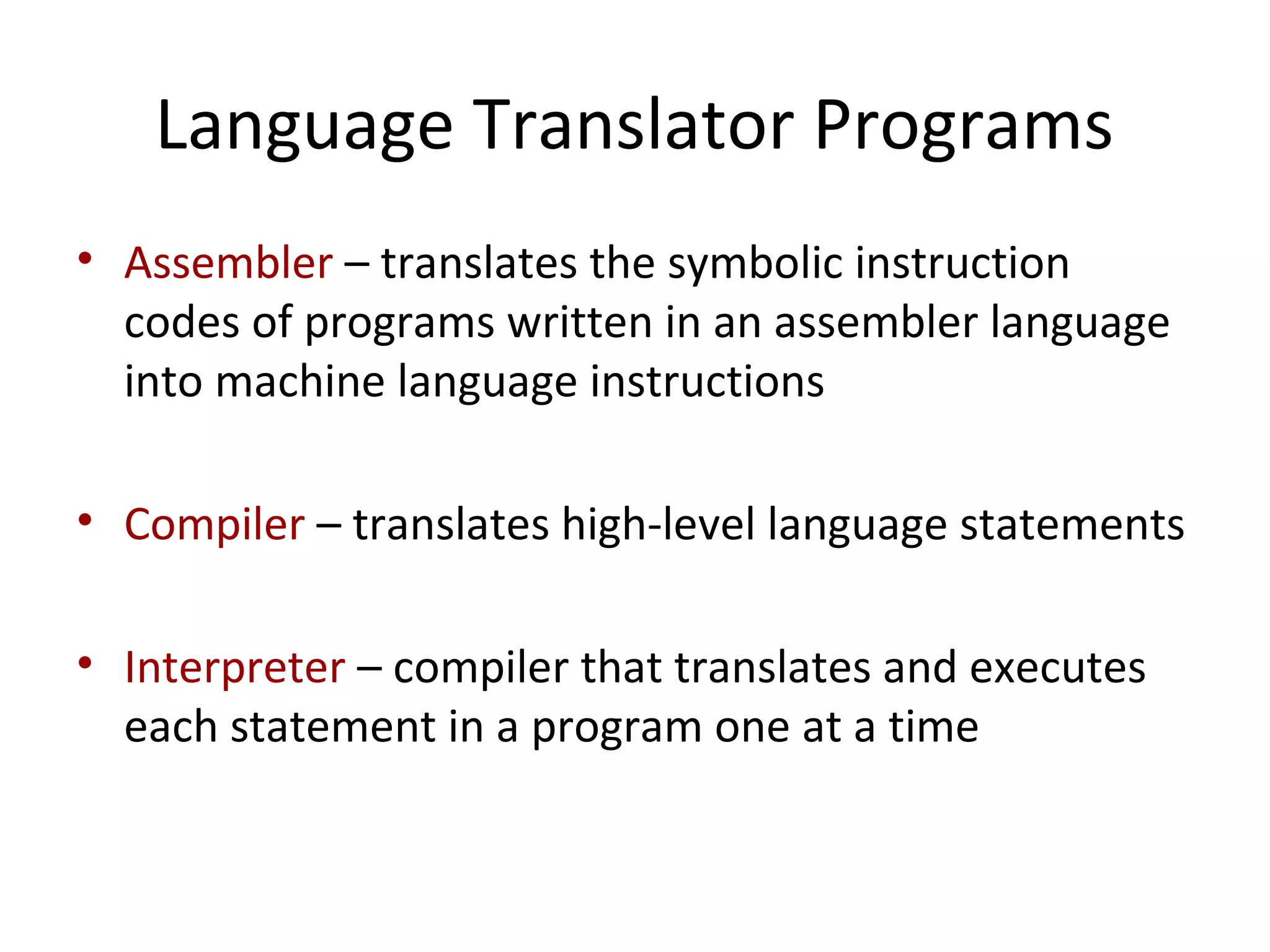 Language Translator Programs
• Assembler – translates the symbolic instruction
codes of programs written in an assembler language
into machine language instructions
• Compiler – translates high-level language statements
• Interpreter – compiler that translates and executes
each statement in a program one at a time
 