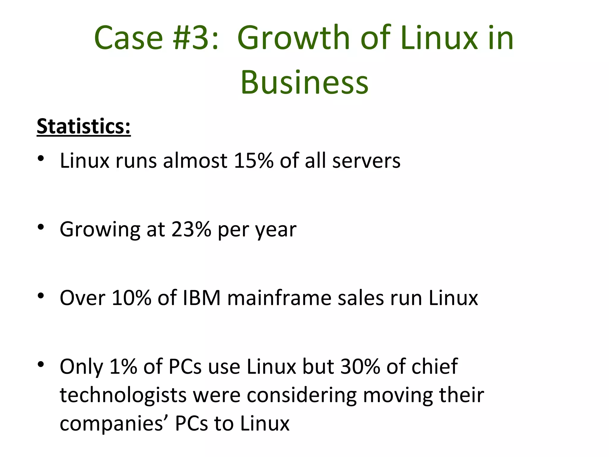 Case #3: Growth of Linux in
Business
Statistics:
• Linux runs almost 15% of all servers
• Growing at 23% per year
• Over 10% of IBM mainframe sales run Linux
• Only 1% of PCs use Linux but 30% of chief
technologists were considering moving their
companies’ PCs to Linux
 