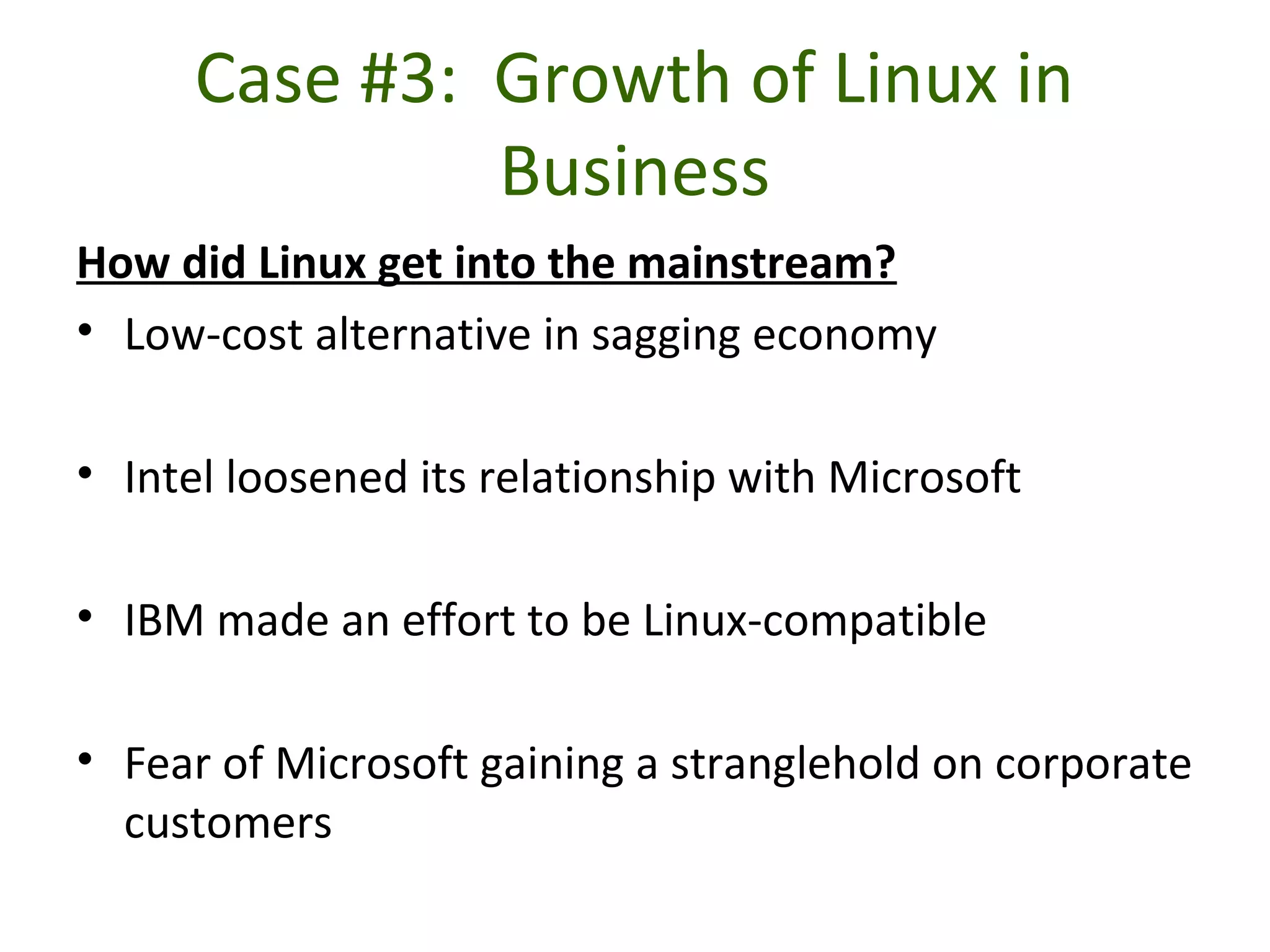 Case #3: Growth of Linux in
Business
How did Linux get into the mainstream?
• Low-cost alternative in sagging economy
• Intel loosened its relationship with Microsoft
• IBM made an effort to be Linux-compatible
• Fear of Microsoft gaining a stranglehold on corporate
customers
 