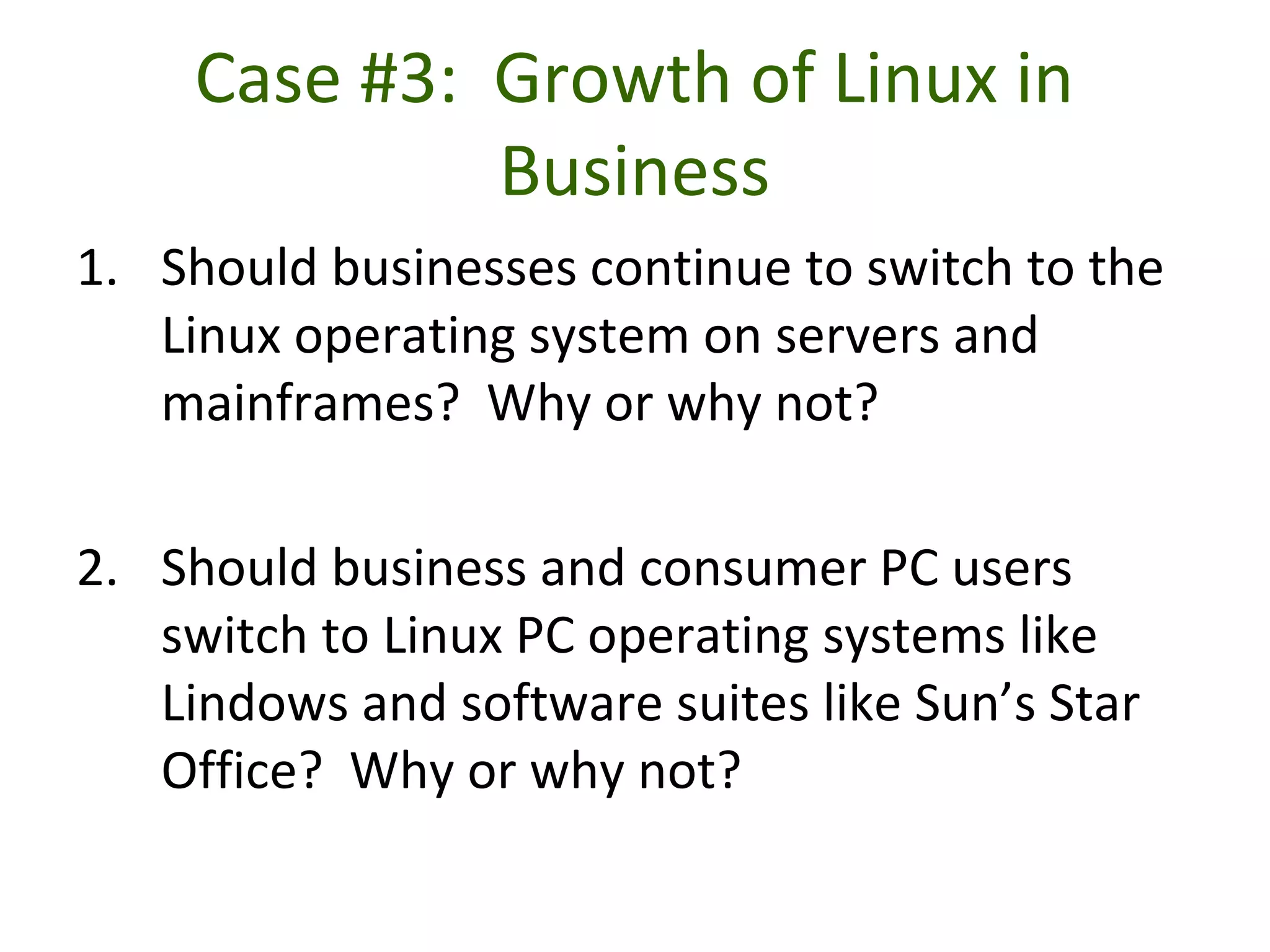 Case #3: Growth of Linux in
Business
1. Should businesses continue to switch to the
Linux operating system on servers and
mainframes? Why or why not?
2. Should business and consumer PC users
switch to Linux PC operating systems like
Lindows and software suites like Sun’s Star
Office? Why or why not?
 