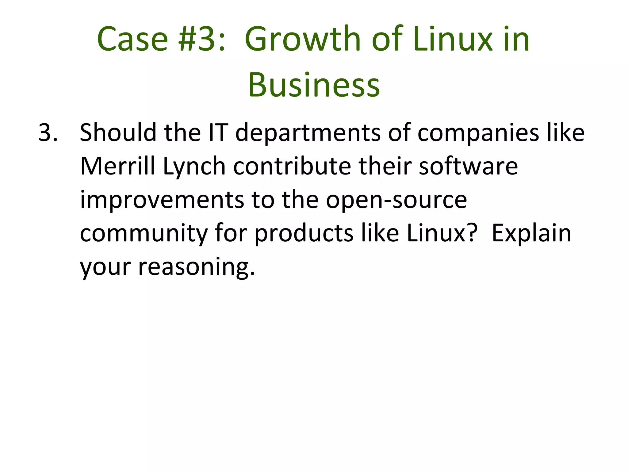 Case #3: Growth of Linux in
Business
3. Should the IT departments of companies like
Merrill Lynch contribute their software
improvements to the open-source
community for products like Linux? Explain
your reasoning.
 