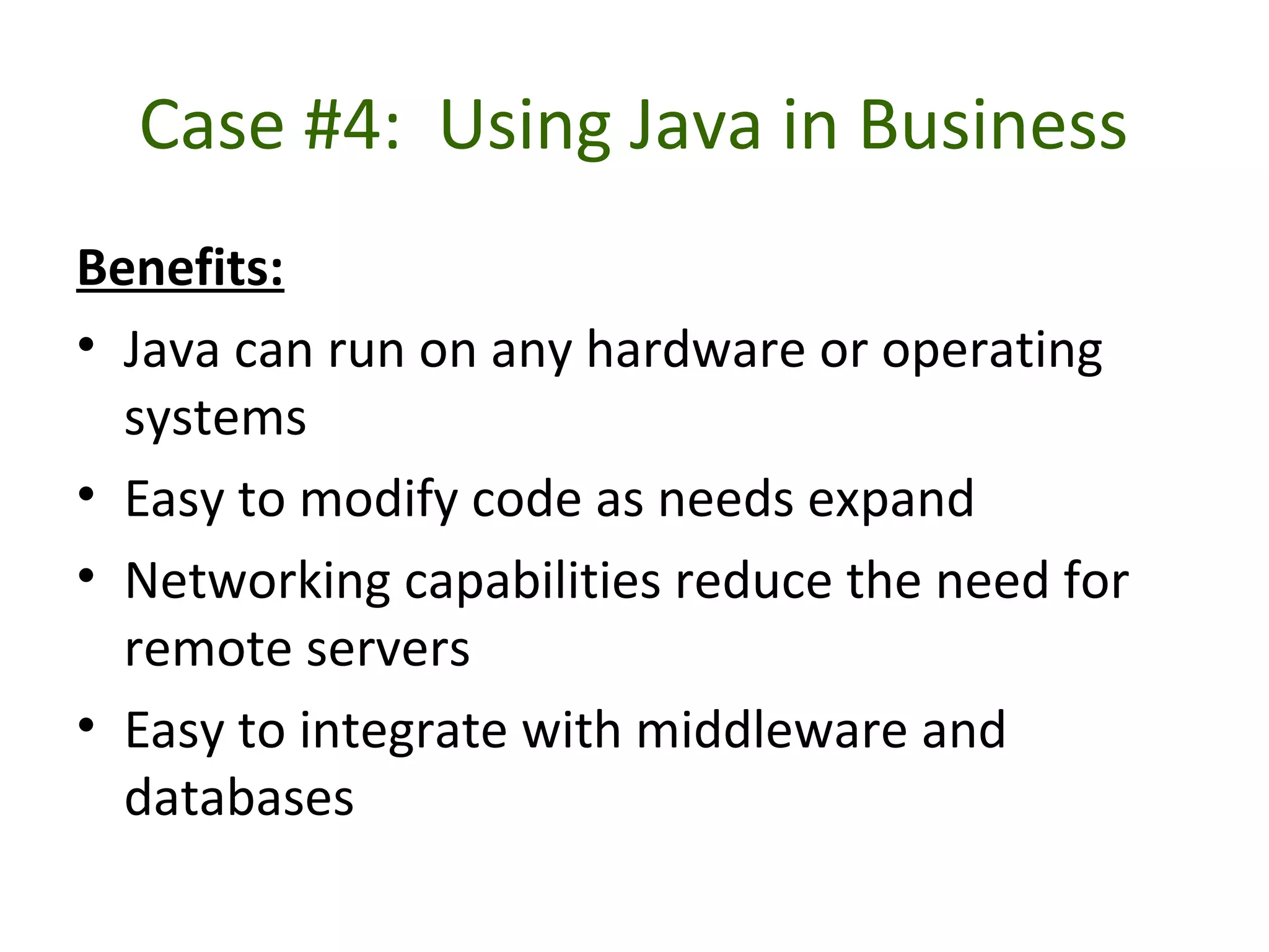 Case #4: Using Java in Business
Benefits:
• Java can run on any hardware or operating
systems
• Easy to modify code as needs expand
• Networking capabilities reduce the need for
remote servers
• Easy to integrate with middleware and
databases
 