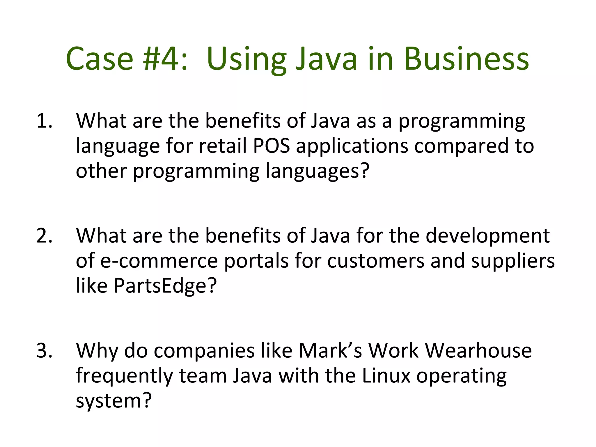 Case #4: Using Java in Business
1. What are the benefits of Java as a programming
language for retail POS applications compared to
other programming languages?
2. What are the benefits of Java for the development
of e-commerce portals for customers and suppliers
like PartsEdge?
3. Why do companies like Mark’s Work Wearhouse
frequently team Java with the Linux operating
system?
 