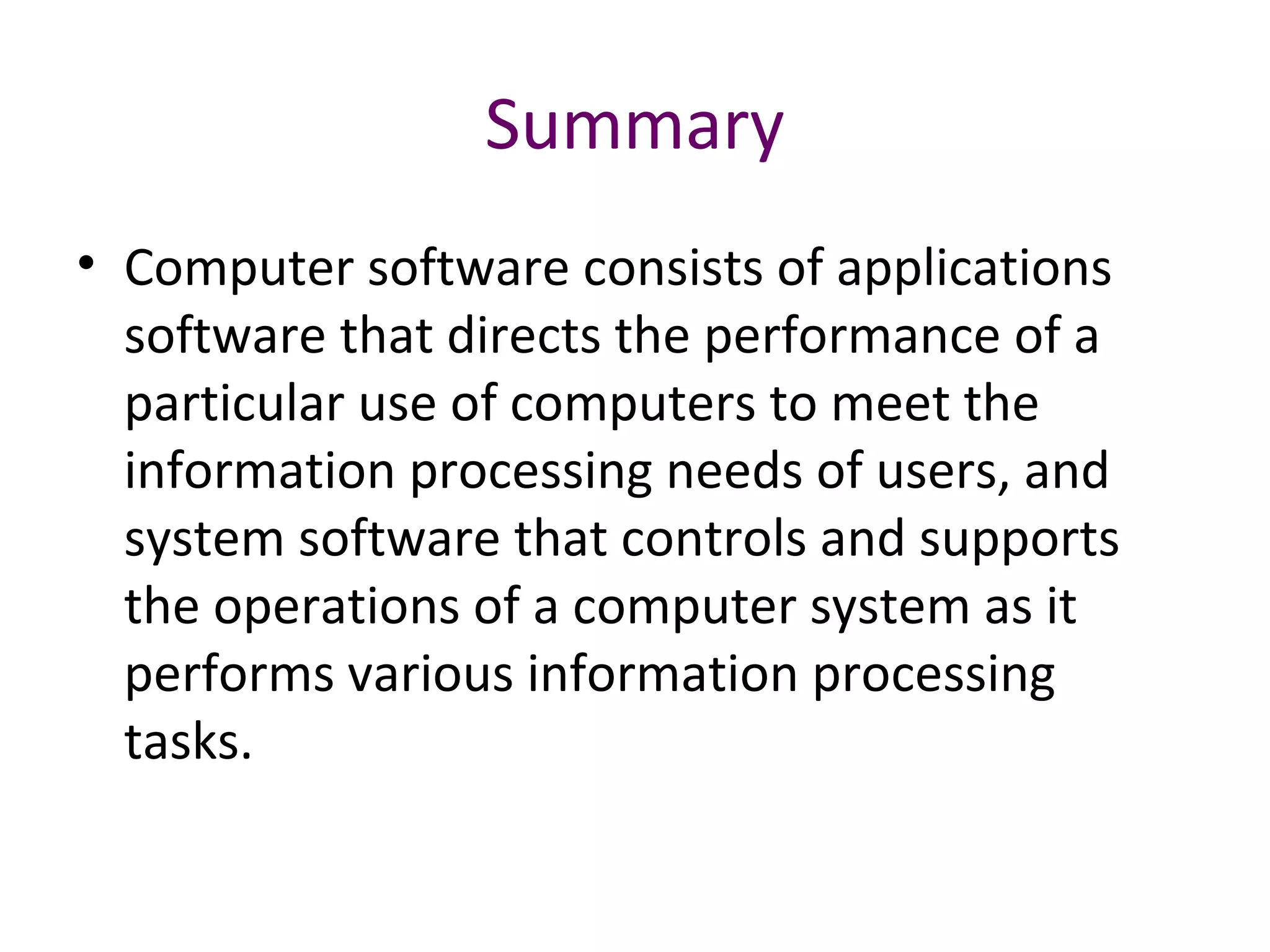 Summary
• Computer software consists of applications
software that directs the performance of a
particular use of computers to meet the
information processing needs of users, and
system software that controls and supports
the operations of a computer system as it
performs various information processing
tasks.
 