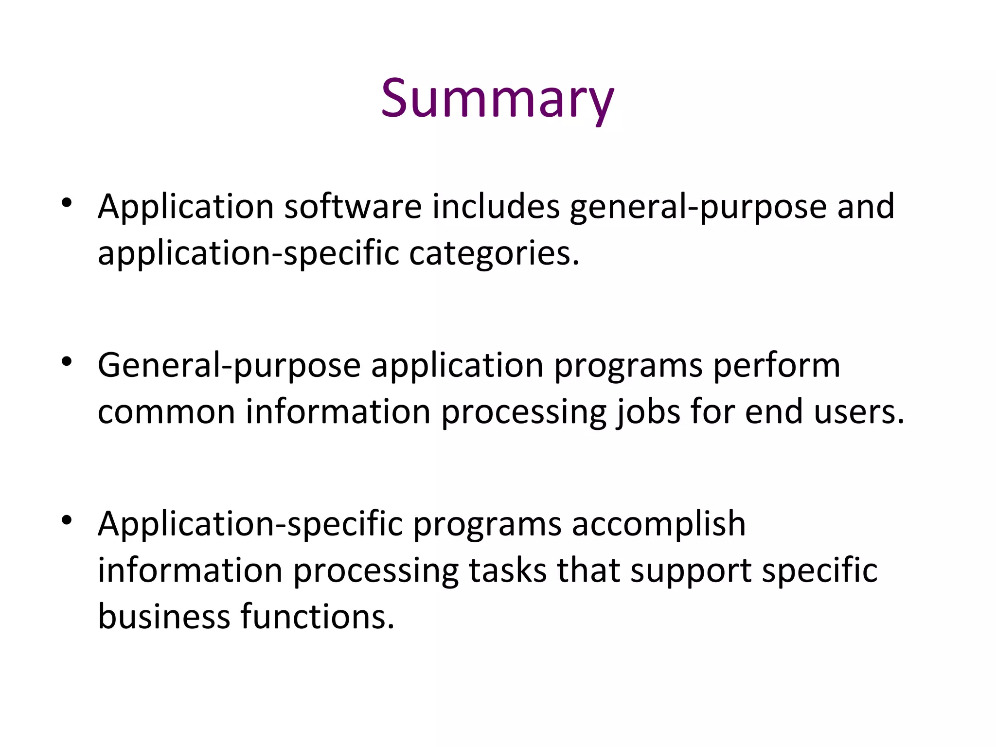 Summary
• Application software includes general-purpose and
application-specific categories.
• General-purpose application programs perform
common information processing jobs for end users.
• Application-specific programs accomplish
information processing tasks that support specific
business functions.
 