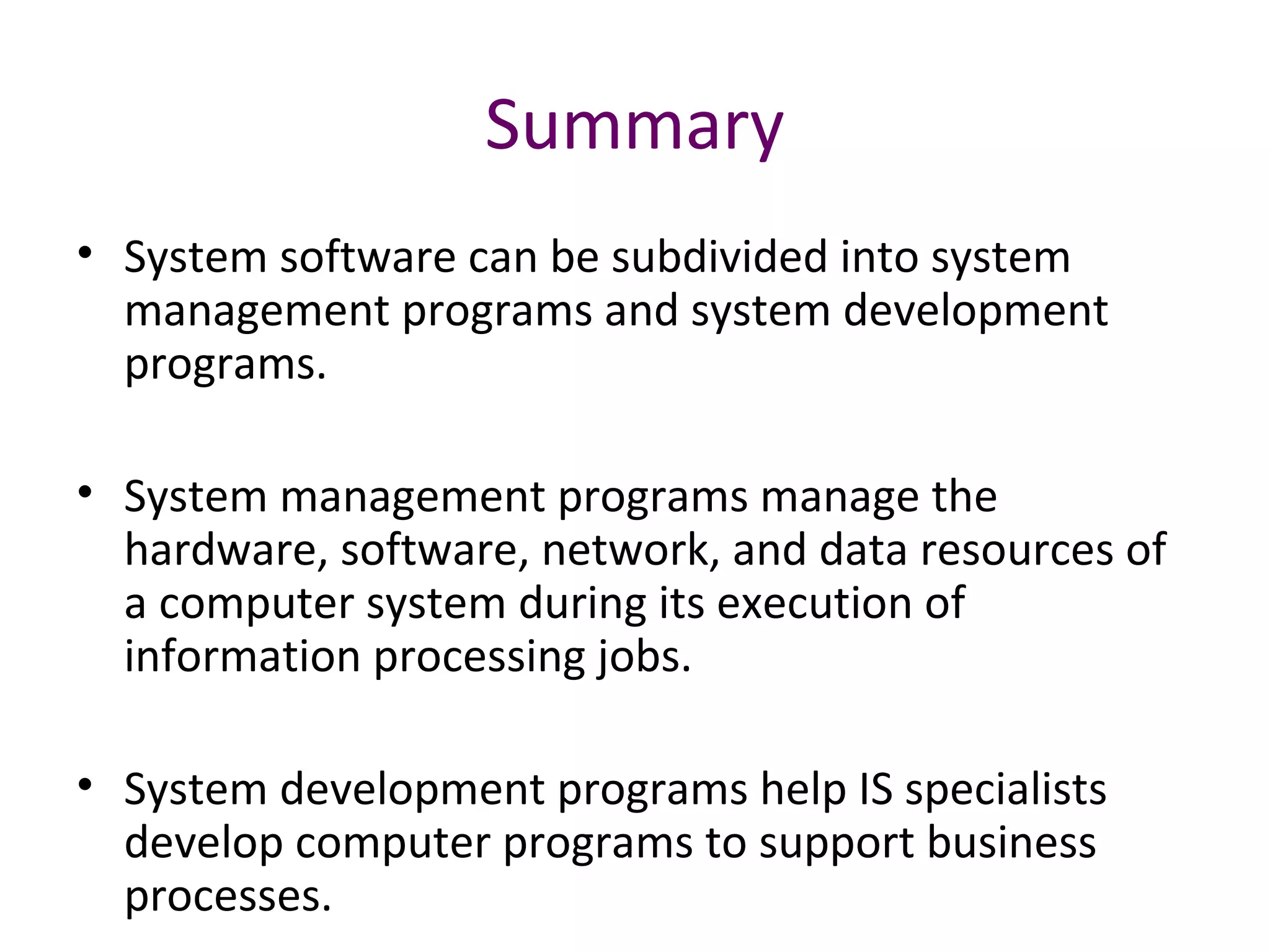 Summary
• System software can be subdivided into system
management programs and system development
programs.
• System management programs manage the
hardware, software, network, and data resources of
a computer system during its execution of
information processing jobs.
• System development programs help IS specialists
develop computer programs to support business
processes.
 