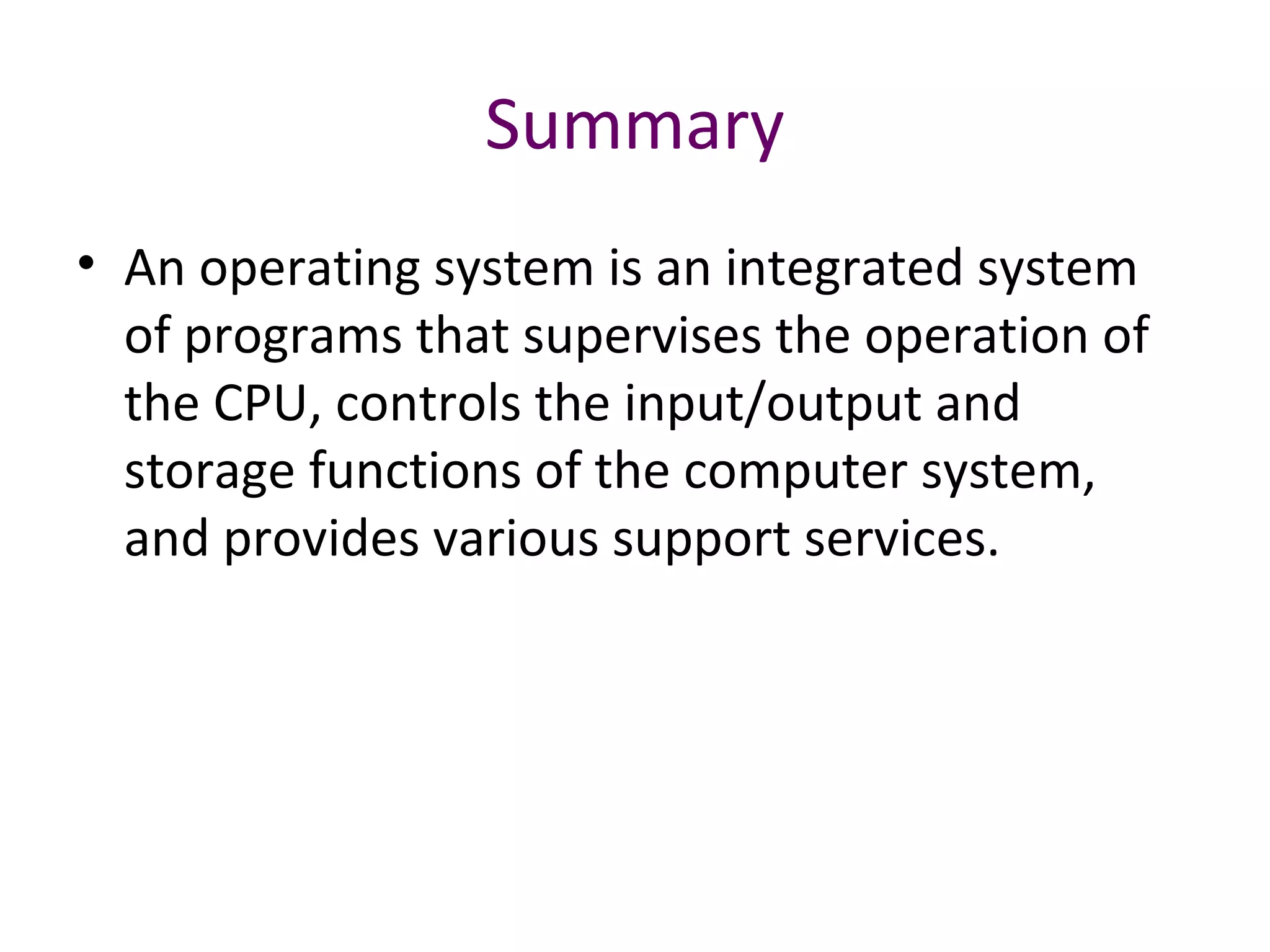 Summary
• An operating system is an integrated system
of programs that supervises the operation of
the CPU, controls the input/output and
storage functions of the computer system,
and provides various support services.
 