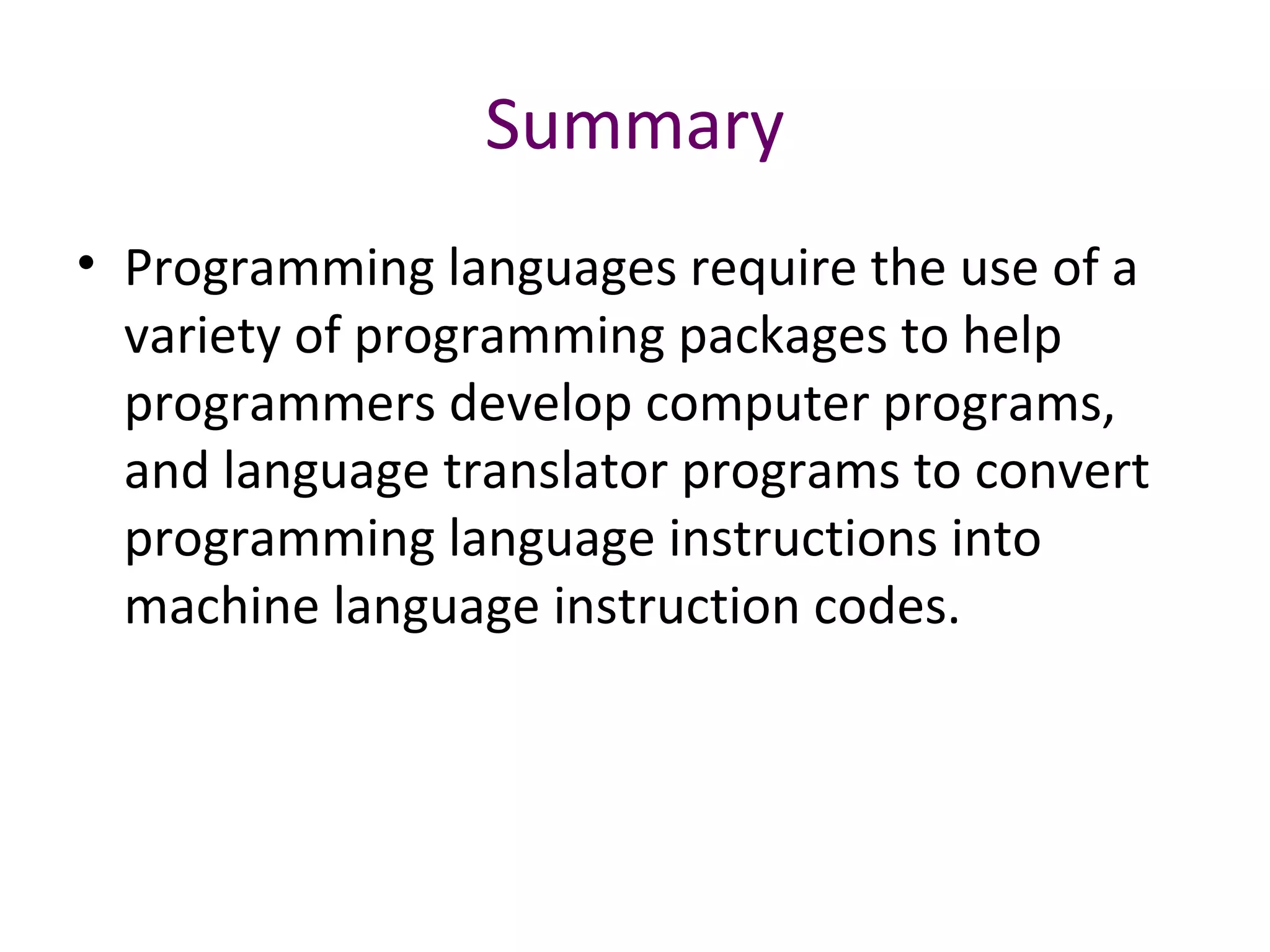 Summary
• Programming languages require the use of a
variety of programming packages to help
programmers develop computer programs,
and language translator programs to convert
programming language instructions into
machine language instruction codes.
 