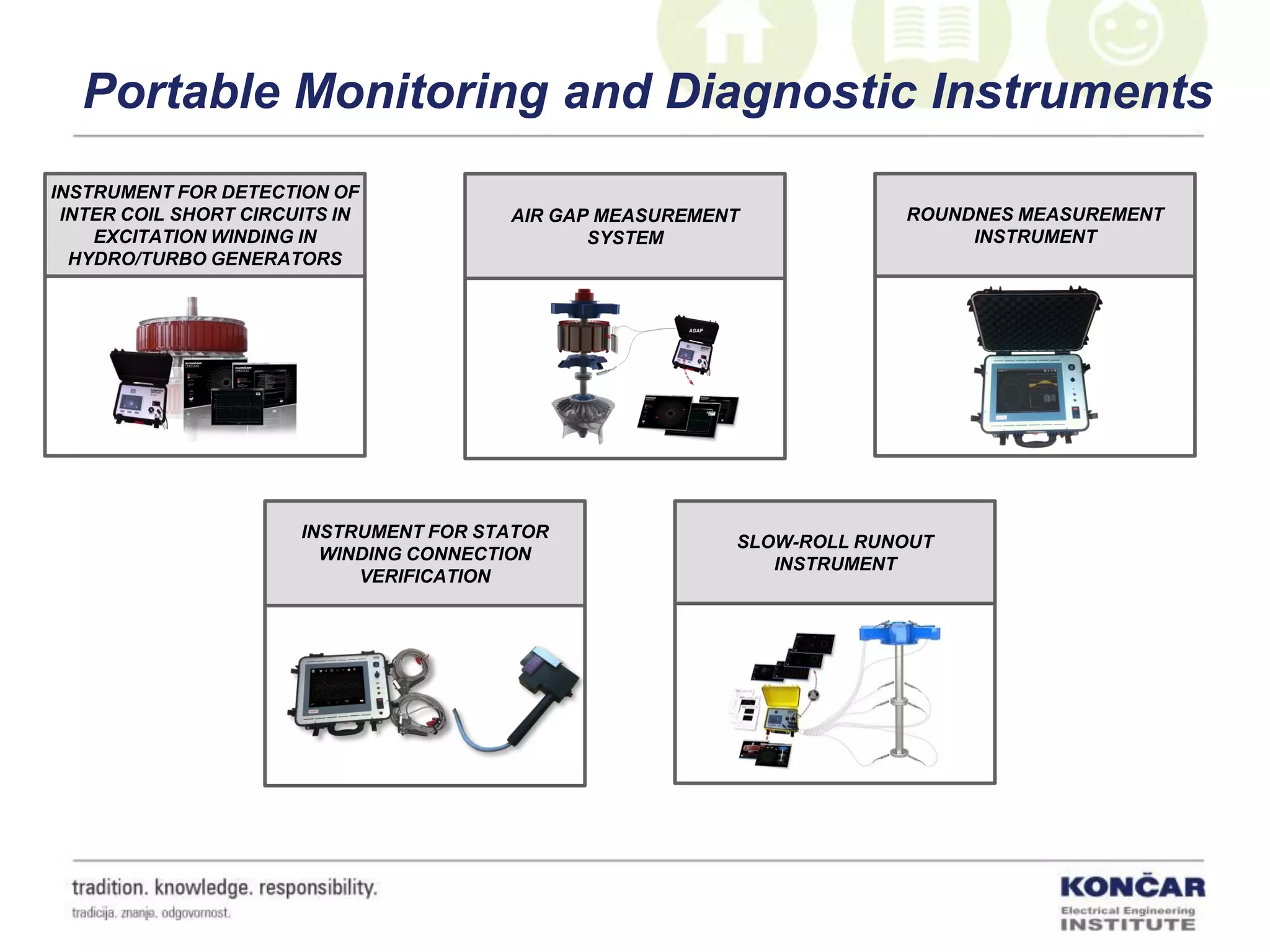 Portable Monitoring and Diagnostic Instruments
INSTRUMENT FOR DETECTION OF
INTER COIL SHORT CIRCUITS IN
EXCITATION WINDING IN
HYDRO/TURBO GENERATORS
SLOW-ROLL RUNOUT
INSTRUMENT
ROUNDNES MEASUREMENT
INSTRUMENT
INSTRUMENT FOR STATOR
WINDING CONNECTION
VERIFICATION
AIR GAP MEASUREMENT
SYSTEM
 