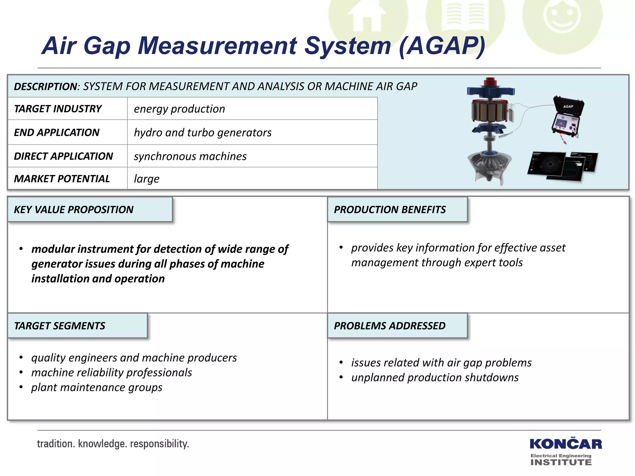 DESCRIPTION: SYSTEM FOR MEASUREMENT AND ANALYSIS OR MACHINE AIR GAP
TARGET INDUSTRY energy production
END APPLICATION hydro and turbo generators
DIRECT APPLICATION synchronous machines
MARKET POTENTIAL large
PRODUCTION BENEFITS
PROBLEMS ADDRESSEDTARGET SEGMENTS
KEY VALUE PROPOSITION
• modular instrument for detection of wide range of
generator issues during all phases of machine
installation and operation
• provides key information for effective asset
management through expert tools
• issues related with air gap problems
• unplanned production shutdowns
• quality engineers and machine producers
• machine reliability professionals
• plant maintenance groups
Air Gap Measurement System (AGAP)
 