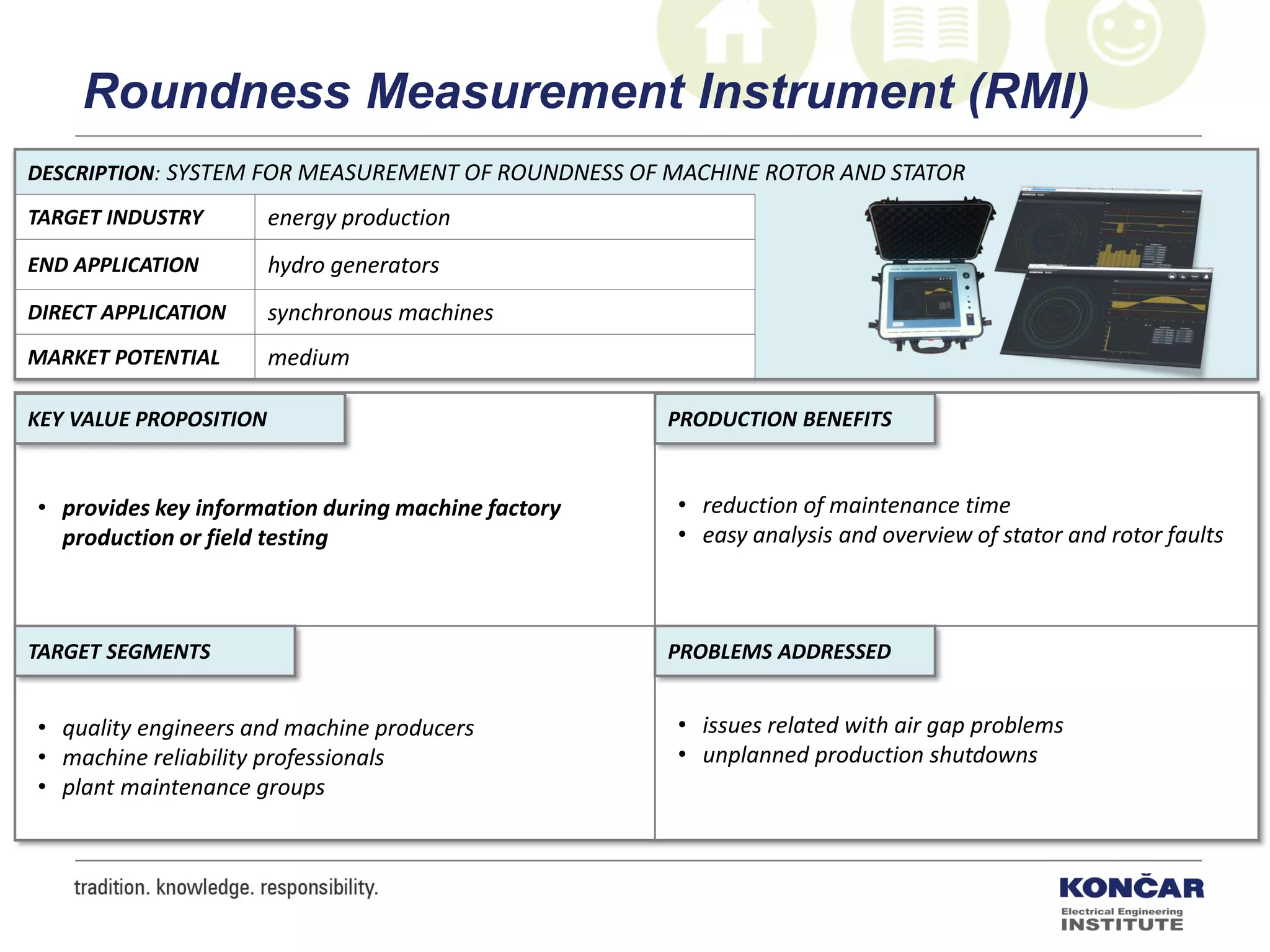 DESCRIPTION: SYSTEM FOR MEASUREMENT OF ROUNDNESS OF MACHINE ROTOR AND STATOR
TARGET INDUSTRY energy production
END APPLICATION hydro generators
DIRECT APPLICATION synchronous machines
MARKET POTENTIAL medium
PRODUCTION BENEFITS
PROBLEMS ADDRESSEDTARGET SEGMENTS
KEY VALUE PROPOSITION
• provides key information during machine factory
production or field testing
• reduction of maintenance time
• easy analysis and overview of stator and rotor faults
• issues related with air gap problems
• unplanned production shutdowns
• quality engineers and machine producers
• machine reliability professionals
• plant maintenance groups
Roundness Measurement Instrument (RMI)
 