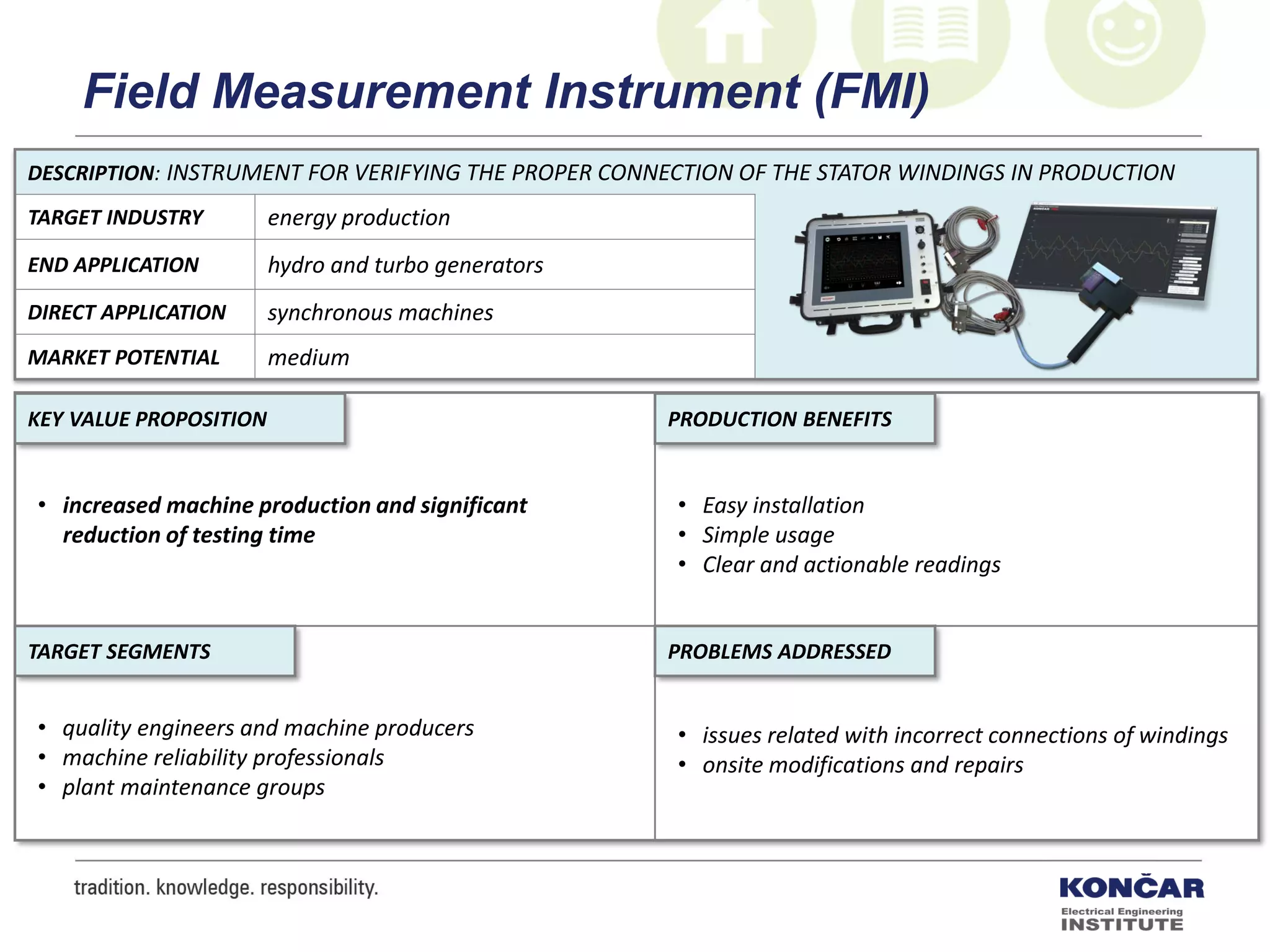 DESCRIPTION: INSTRUMENT FOR VERIFYING THE PROPER CONNECTION OF THE STATOR WINDINGS IN PRODUCTION
TARGET INDUSTRY energy production
END APPLICATION hydro and turbo generators
DIRECT APPLICATION synchronous machines
MARKET POTENTIAL medium
PRODUCTION BENEFITS
PROBLEMS ADDRESSEDTARGET SEGMENTS
KEY VALUE PROPOSITION
• increased machine production and significant
reduction of testing time
• Easy installation
• Simple usage
• Clear and actionable readings
• issues related with incorrect connections of windings
• onsite modifications and repairs
• quality engineers and machine producers
• machine reliability professionals
• plant maintenance groups
Field Measurement Instrument (FMI)
 