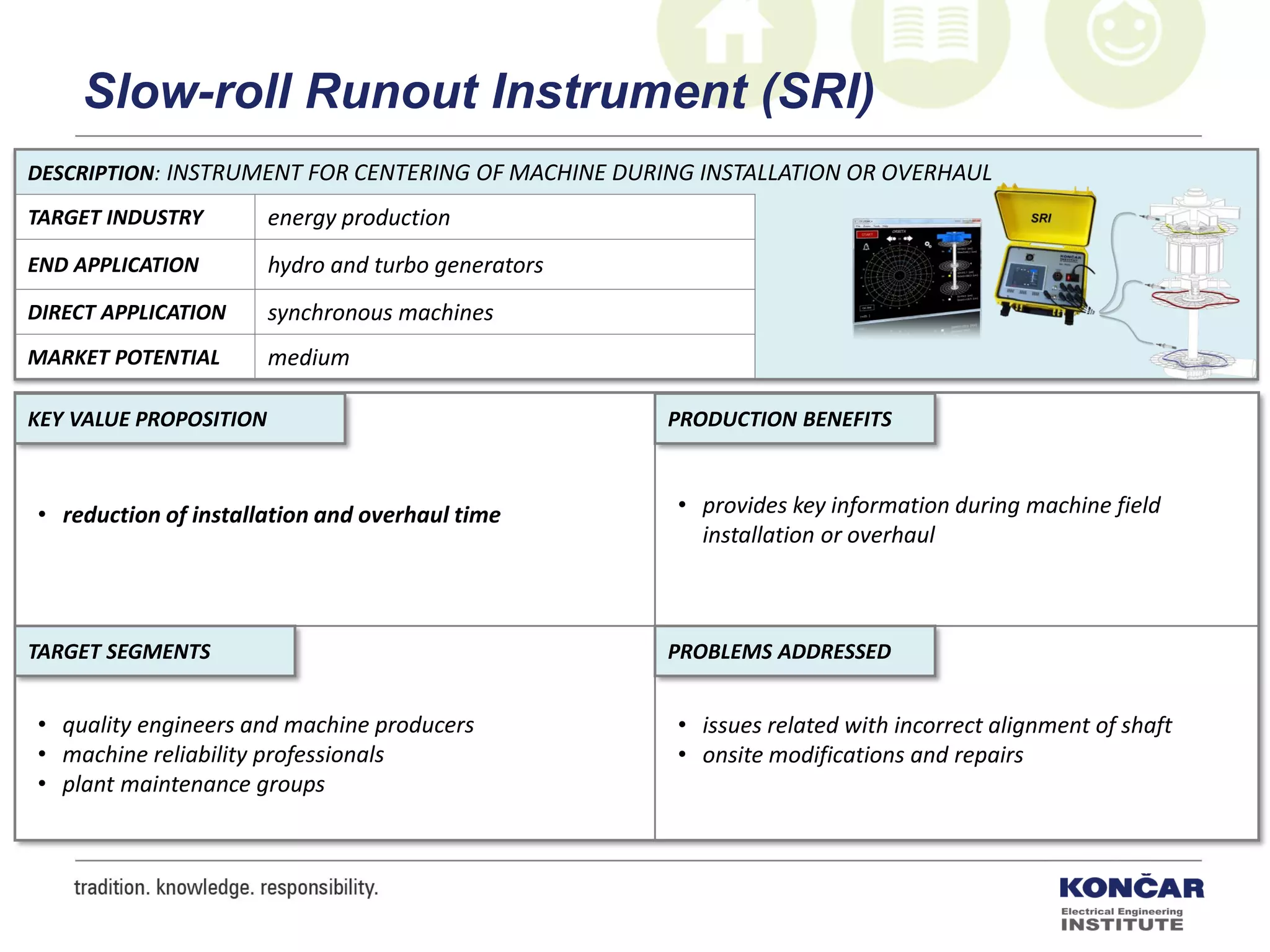 DESCRIPTION: INSTRUMENT FOR CENTERING OF MACHINE DURING INSTALLATION OR OVERHAUL
TARGET INDUSTRY energy production
END APPLICATION hydro and turbo generators
DIRECT APPLICATION synchronous machines
MARKET POTENTIAL medium
PRODUCTION BENEFITS
PROBLEMS ADDRESSEDTARGET SEGMENTS
KEY VALUE PROPOSITION
• reduction of installation and overhaul time • provides key information during machine field
installation or overhaul
• issues related with incorrect alignment of shaft
• onsite modifications and repairs
• quality engineers and machine producers
• machine reliability professionals
• plant maintenance groups
Slow-roll Runout Instrument (SRI)
 