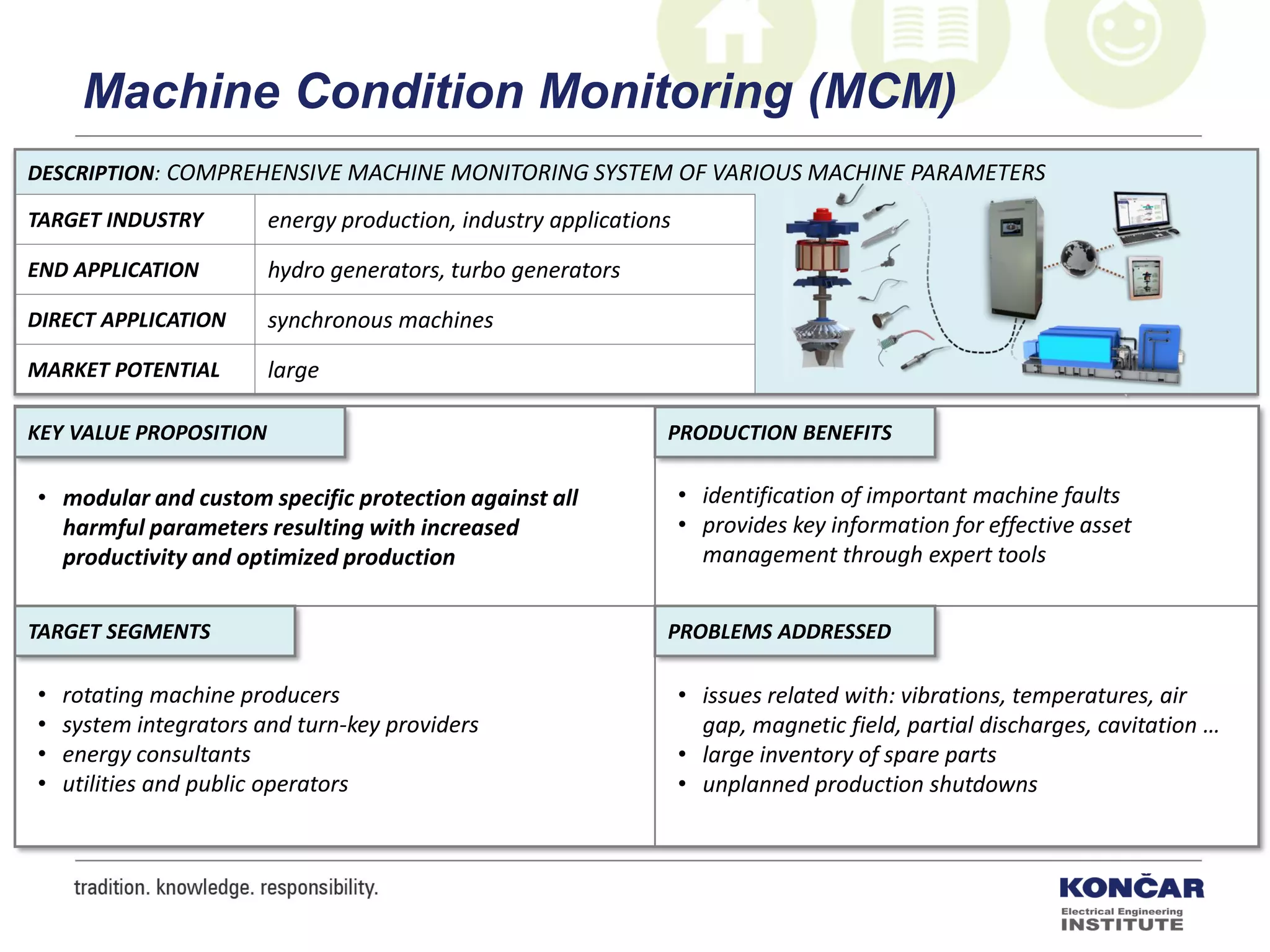 DESCRIPTION: COMPREHENSIVE MACHINE MONITORING SYSTEM OF VARIOUS MACHINE PARAMETERS
TARGET INDUSTRY energy production, industry applications
END APPLICATION hydro generators, turbo generators
DIRECT APPLICATION synchronous machines
MARKET POTENTIAL large
PRODUCTION BENEFITS
PROBLEMS ADDRESSEDTARGET SEGMENTS
KEY VALUE PROPOSITION
• modular and custom specific protection against all
harmful parameters resulting with increased
productivity and optimized production
• identification of important machine faults
• provides key information for effective asset
management through expert tools
• issues related with: vibrations, temperatures, air
gap, magnetic field, partial discharges, cavitation …
• large inventory of spare parts
• unplanned production shutdowns
• rotating machine producers
• system integrators and turn-key providers
• energy consultants
• utilities and public operators
Machine Condition Monitoring (MCM)
 
