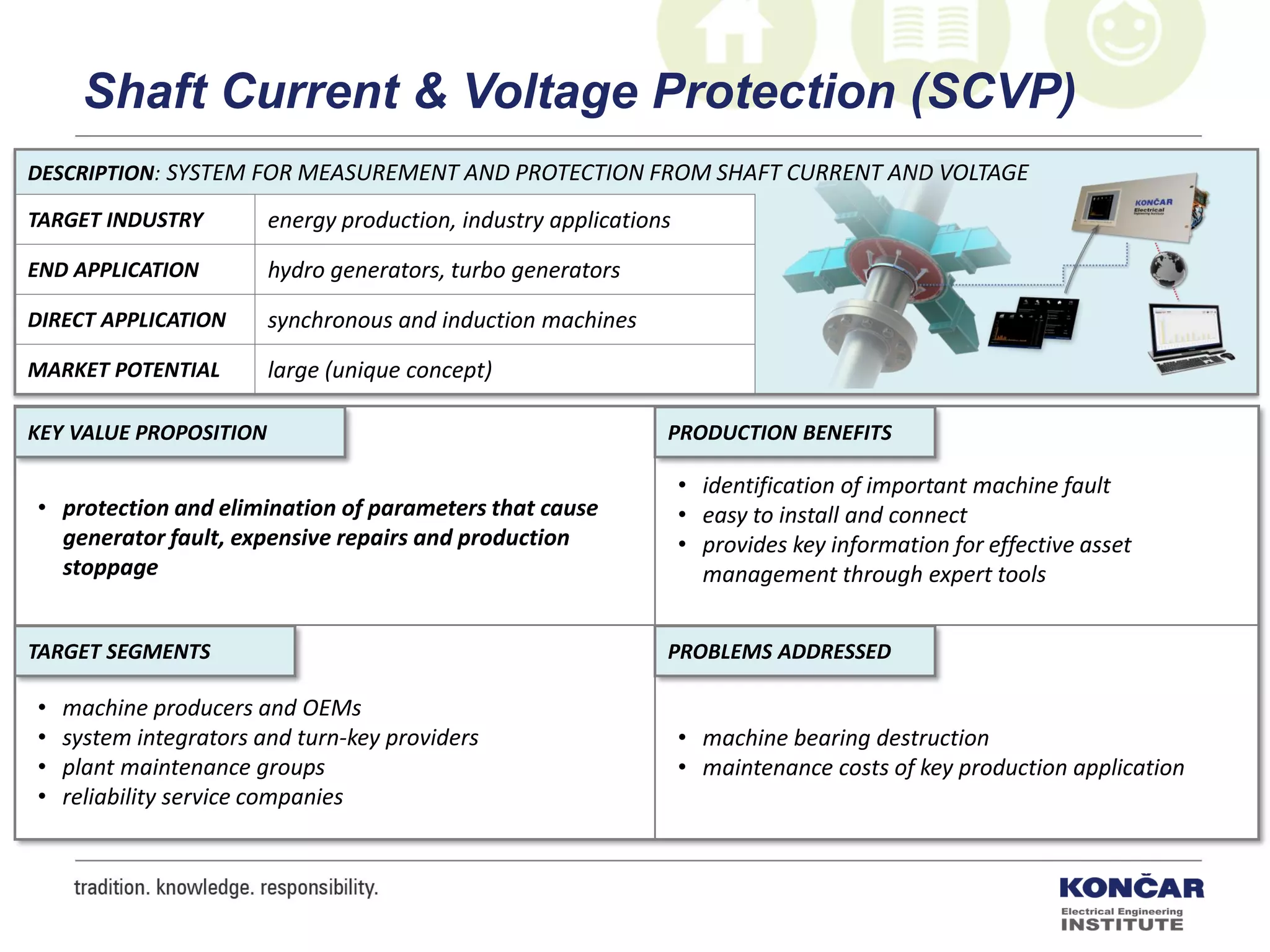 DESCRIPTION: SYSTEM FOR MEASUREMENT AND PROTECTION FROM SHAFT CURRENT AND VOLTAGE
TARGET INDUSTRY energy production, industry applications
END APPLICATION hydro generators, turbo generators
DIRECT APPLICATION synchronous and induction machines
MARKET POTENTIAL large (unique concept)
PRODUCTION BENEFITS
PROBLEMS ADDRESSEDTARGET SEGMENTS
KEY VALUE PROPOSITION
• protection and elimination of parameters that cause
generator fault, expensive repairs and production
stoppage
• identification of important machine fault
• easy to install and connect
• provides key information for effective asset
management through expert tools
• machine bearing destruction
• maintenance costs of key production application
• machine producers and OEMs
• system integrators and turn-key providers
• plant maintenance groups
• reliability service companies
Shaft Current & Voltage Protection (SCVP)
 